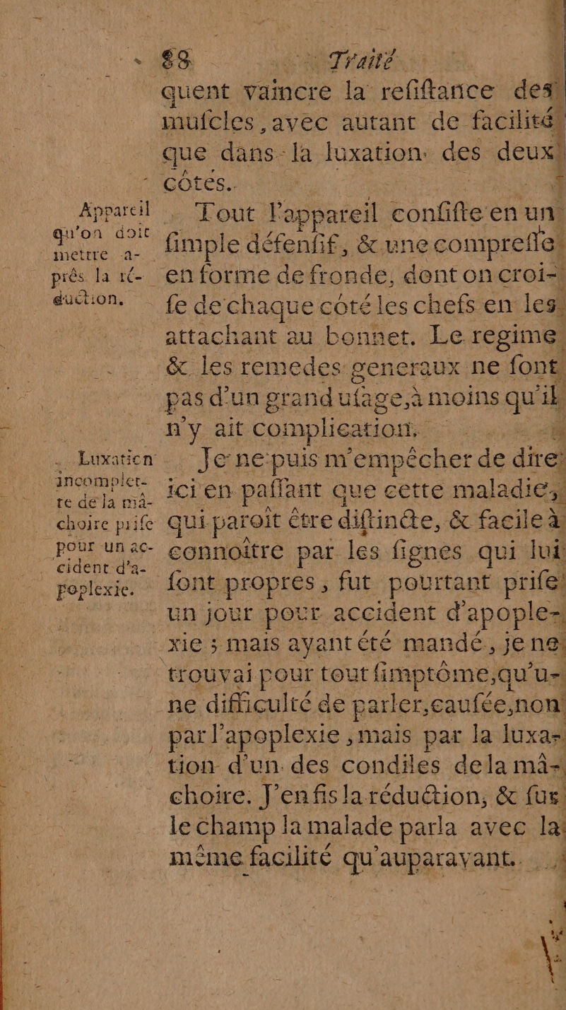 168 Traité quent vaincre la refiftance des mulcles ,avec autant de facilités que dans [a fuxation: ces deux Appareil qu'on doit inettre 2- A # près la ré duction, Tout lapp vareil confifte en un. fimple défenfif, &amp;une comprefll en forme de fronde, dent on croi té de SHaRe coté les chefs en les* | attachant au bonnet. Le regime, &amp; les remedes: generaux ne font. Luxation incomolet- te de la mà- choire prife POUr un ac- \. cident:d'a- . poplexie. n'y ait complication. tbe : Je ne puis m'empêcher de dires ici en. paffant que cette maladie: qui paroit être diftincte, &amp; facileà à connoître par les fignes qui luf font propres, fut pourtant prife Un jour pour accident d apople= xie ; mais ayantété mandé, je ng; trouva pour tout fimptôme, qu U= ne difliculté de parler, caufée, non! tion d'un. des Cobtias dela mà= choire. nt en fis laréduétion, &amp; fur le Champ la mal ade parla avec la! mème facilité qu auparavant.