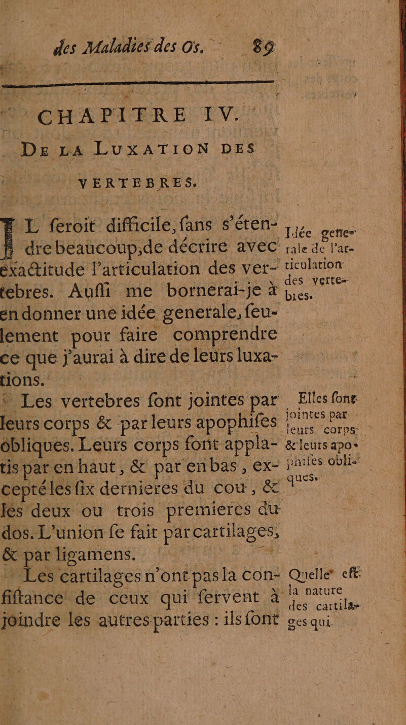 ° des Maladitÿdes O5, 89 CHAPITRE IV. . De La LuxATION DES VERTEBRES.. L feroit difficile, fans s’éten- f drebeaucoup,de décrire avec éxactitude l'articulation des ver- tebres. Auñi me bornérai-je à én donner une idée generale, feu- lement pour faire comprendre Jiée gene” rale de l’ar- ticulation: des vettez bies. tions. * Les vertebres font jointes par leurs corps &amp; parleurs apophifes ôbliques. Leurs corps font appla- tis par en haut, &amp; par en bas , ex- fés deux ou trois premieres du dos. L'union fe fair parcartilages, &amp; par ligamens. RATE … Les cartilages n ont pasla con- fiftance de ceux qui fervent à joindre les autres parties : ilsfont Elles fonr. jointes par: : &amp;'leuts 220% jhies 6blie guess Quelle* eff: la nature des cartilæ&amp; ges qui.