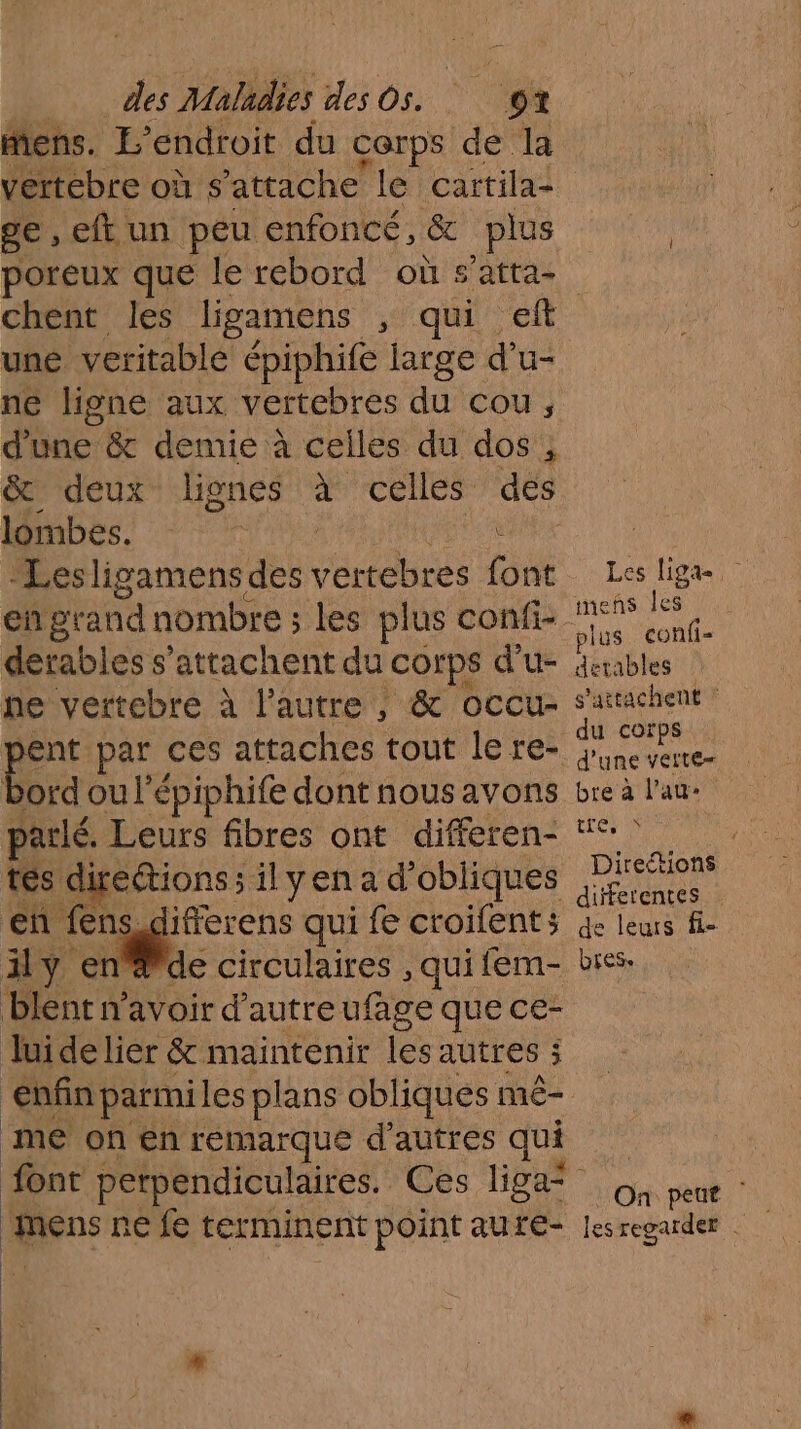 Mens. L'endroit du COrps de la vertebre où s'attache le cartila- ge, eftun peu enfoncé, & plus chent les ligamens , qui . une veritable épiphife large Fe u- ne ligne aux vertebres du cou, d'une & demie à celles du dos , & deux lignes ci celles des lombes. F | derables s’attachent du Corps d’u- he vertebre à l’autre , & occu- pere par ces attaches tout le re- ord ou l’épiphife dont nous avons parlé. Leurs fibres ont differen- tes directions; ilyen a d obliques en fens,differens qui fe croifent; ily en@de circulaires , qui fem- blent n'avoir d'autre ufage que ce- luide lier & maintenir 1e autres 3 ; me on en remarque d’autres qui eus ne fe terminent point auté- Les Liga mens Îles plus confi- detables s'attachent : du corps d'une verte bre à l’au: trou | Direétions differentes de leurs fie bress On peut