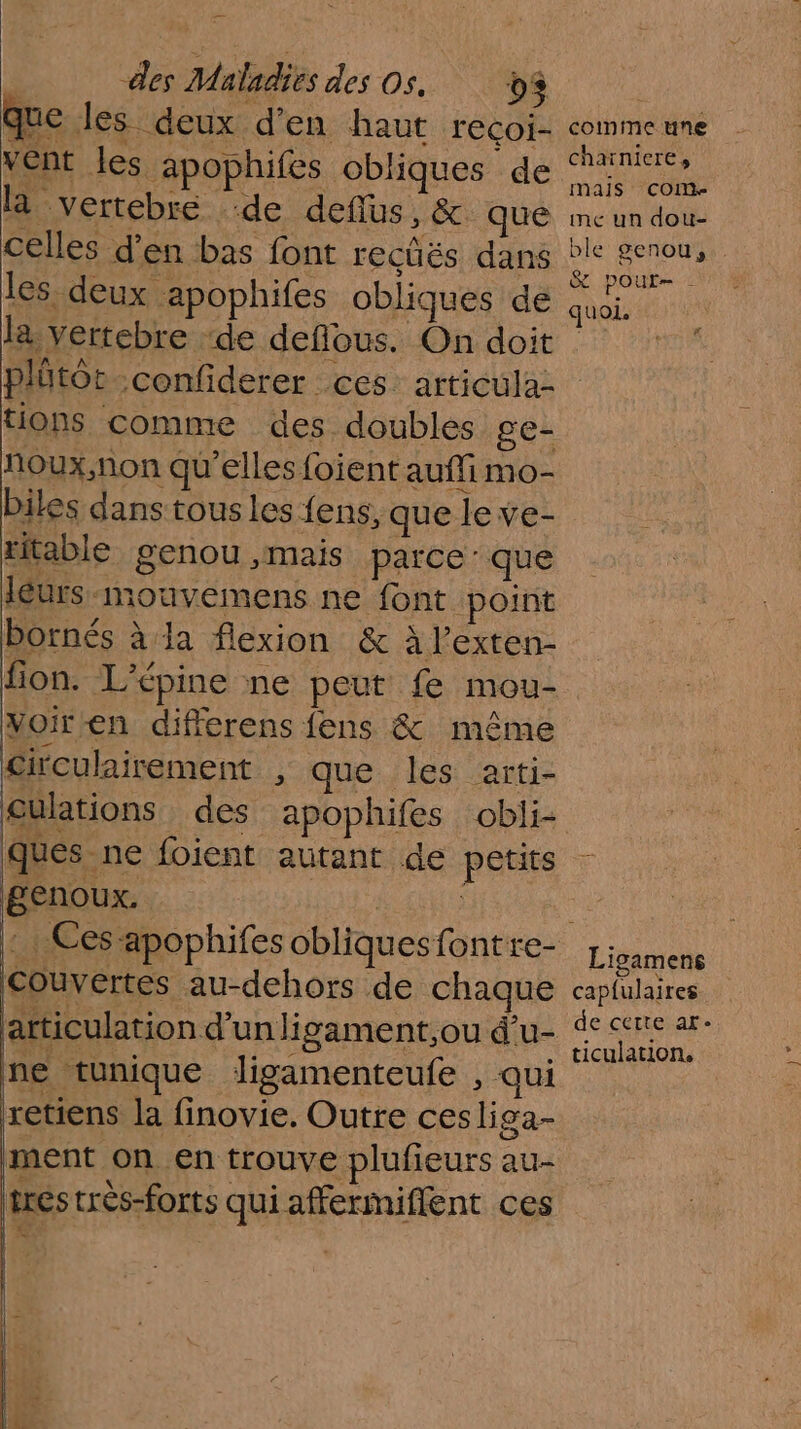 que les deux d’en haut recoi- vent les apophifes obliques de la vertebre “de defius,&amp; que celles d'en bas font recüës dans les deux apophifes obliques de la vertebre ‘de deflous. On doit tions comme des doubles ge- noux,non qu’elles foient auffi mo- biles dans tous les {ens, que le ve- titable genou ,mais parce: que leurs -mouvemens ne font point bornés à la flexion &amp; à lexten- voir en differens fens &amp; même £irculairement , que les arti- culations des apophifes obli- ques ne foient autant de petits genoux. | : Ces-apophifes obliques font re- Couvértes au-dehors de chaque ne tunique ligamenteufe , qui retiens la finovie. Outre cesliga- ment on en trouve plufieurs au- tres crès-forts qui affermiflent ces comme une chaïniere, mais COM inc un dou- &amp; pour- quoi. Ligamens capfulaires de cette ar- ticulation, LE