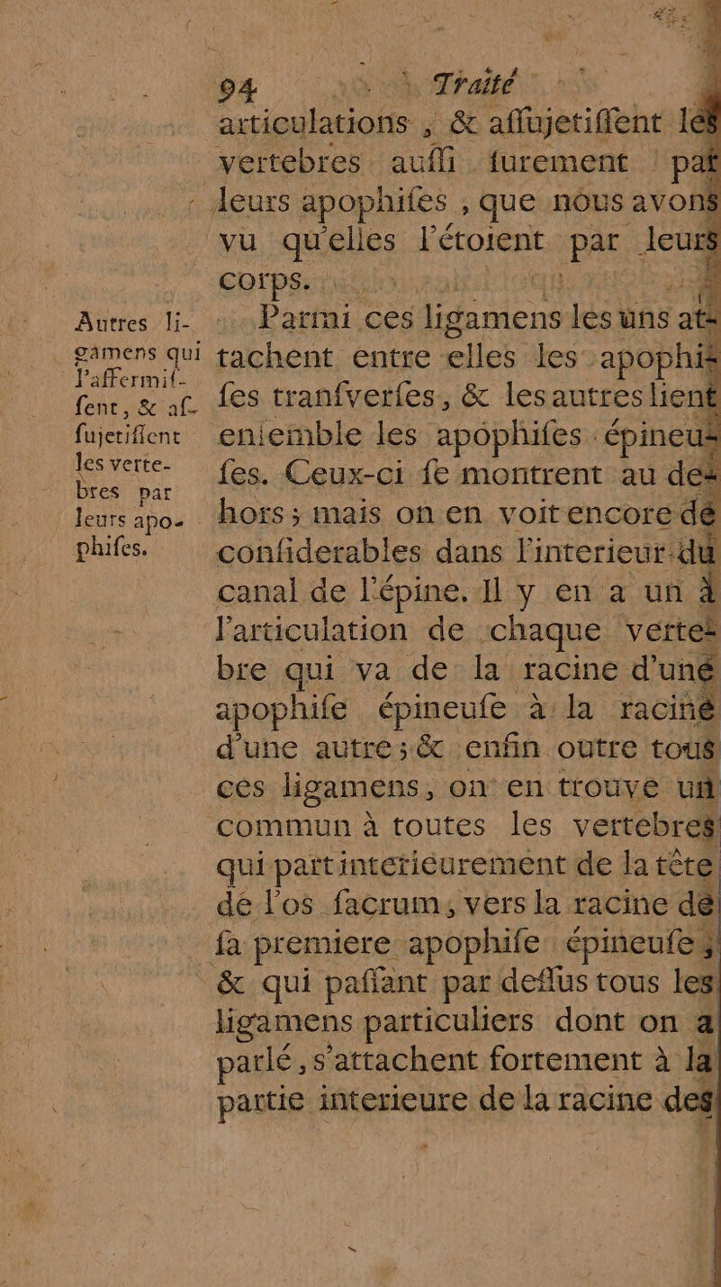 Autres li- . gâmens qui Paffermit. fenc, &amp; af. | fujetiflent les verte- bres par leurs apoe phifes. aiticulations , &amp; affujetiffent 1 168 vertebres de furement | pe Corps. 4 Parmi ces te les üns at at tachent entre: HS les apophi fes tranfverfes, &amp; lesautres lient eniemble les apophifes. épineut fes. Ceux-ci € montrent au des hors ; mais on en voitencore dé confiderables dans l'interieur: du canal de l'épine. Il y en à un l'articulation de chaque Vettel bre qui va de la racine d'uné apophife épineute à: racine | d’une autre: &amp; enfin outre tous! ces ligamens, on en trouve ui commun à toutes les vertebres qui pañt intétiéurement de la tète dé l'os facrum, vers la racine de fa premiere apophife: épineufes ligamens particuliers dont on a parlé, s’attachent fortement à la partie interieure de la racine des