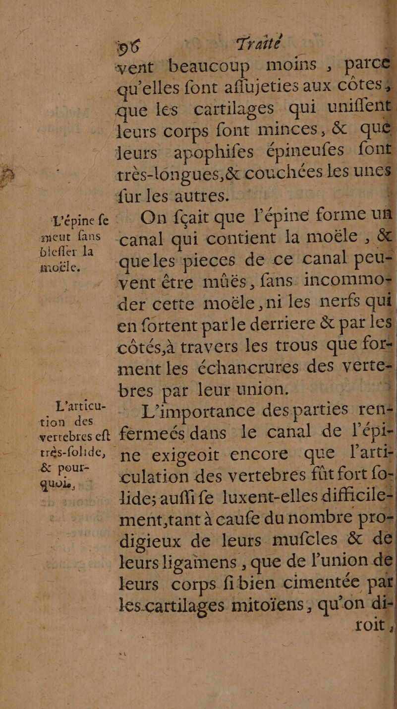 sneut fans biefler la très-folide, quoi, A Ce vi * vent beaucoup “moins , parc que les cartilages qui uniflent leurs corps font minces, &amp; qu leurs apophifes épineufes font \ ns ; ri r -. très-longues,&amp; couchées les unes, . F3 : € dures Guess ot 196 1 On fçait que l'épine forme ua canal qui contient la moële : 4 queles pieces de ce canal peus queles pieces de ce canal peus der cette moële , ni les nerfs qui en {ortent parle derriere &amp; pat les côtés.à travers les trous que fors ment les échancrures des vertes bres par leur union. | . | L'importance des parties ren? férmeés dans le canal de lépi culation des vertebres füt fort fo= lidesaufife luxent-elles difficiles ment,tant à caufe du nombre pro: leurs ligainens , que de l’union dé leurs corps fibien cimentée pat soit,