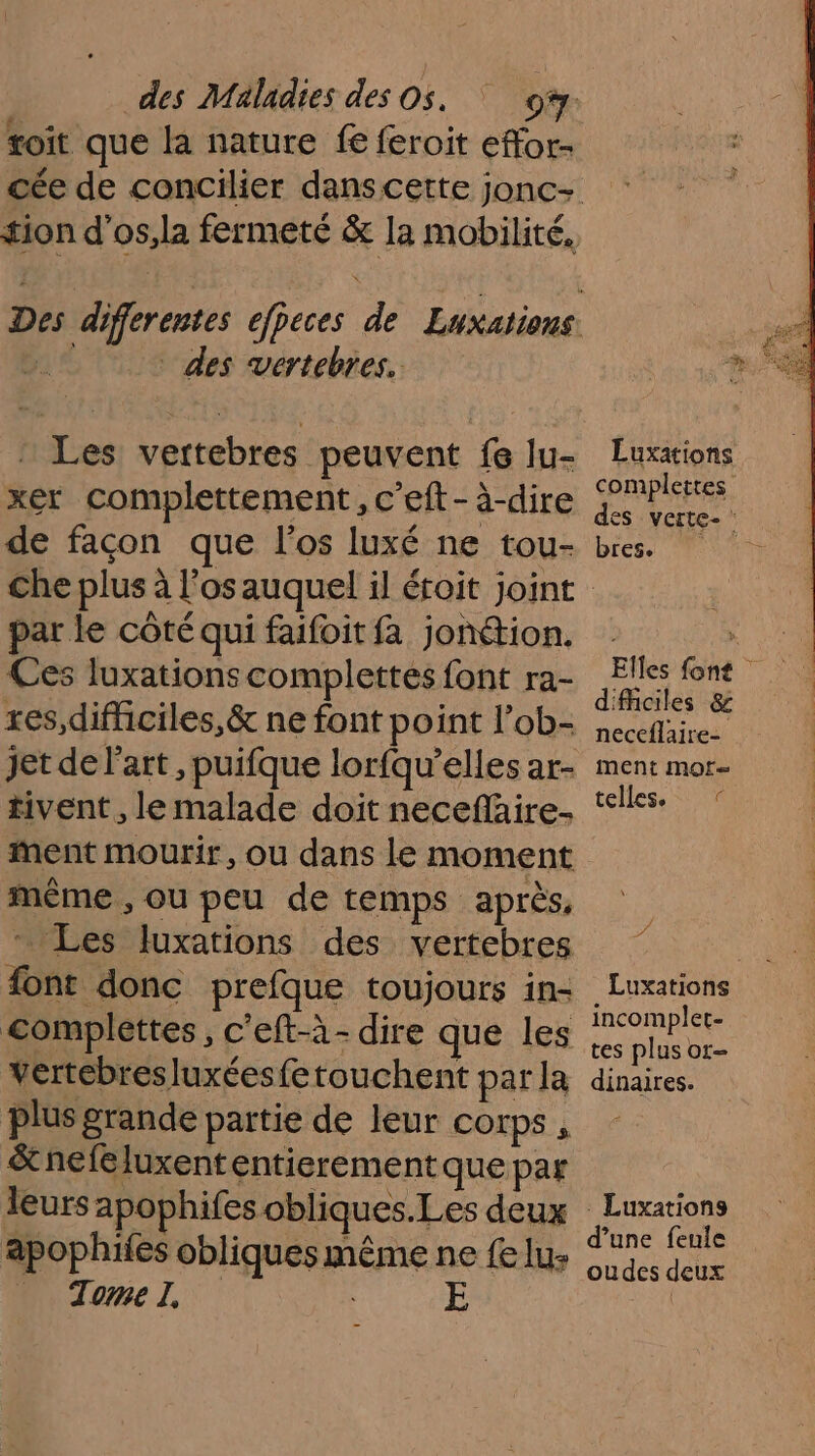 toit que la nature fe feroit effor- des vertebres. Les vertebres peuvent fe lu- xer complettement, c'eft - à-dire de façon que l'os luxé ne tou- Luxations complettes des verte- press Fm par le côté qui faifoit fa jonétion. Ces luxations complettes font ra- res,difhciles,&amp; ne font point l’ob- jet de l'art, puifque lorfqu’elles ar- tivent, le malade doit neceñäire- ment mourir, ou dans le moment même , ou peu de temps après, * Les luxations des vertebres font donc prefque toujours in- complettes, c'eft-à- dire que les vertebresluxéesfetouchent par la plus grande partie de leur corps , &amp;nefeluxententierement que par leurs apophifes obliques.Les deux apophiies obliques même ne {e lu: _ Tome l, difficiles &amp; neceflaire- ment mor telles. © D Luxations incomplet tes plus or- dinaires. - Luxations d’une feule oudes deux