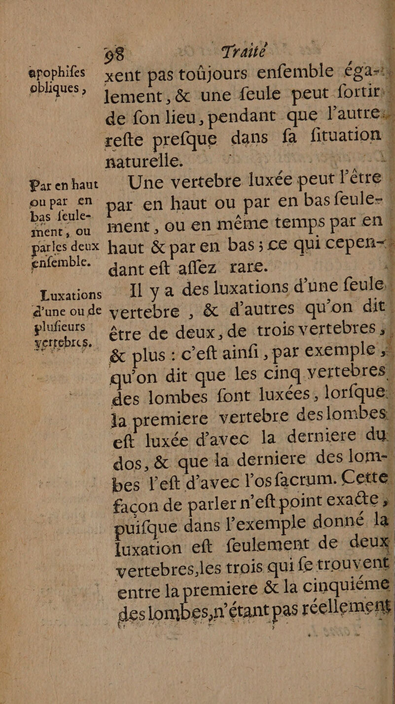 «1 5 Traité ; Ar xent pas toûjours enfemble égal PPT? Jement,&amp; une feule peut fortiris de fon lieu, pendant que l’autres refte prefque dans fa fituation : naturelle. ? ; HAUT CIS Parenhan Une vertebre luxée peut l'être à Due. Par EN haut ou par en basfeule- ment, ou ent, OÙ en même temps par en parles deux haut &amp; par en bas ; Ce qui cepen-# gnfemble. | F7 £ ÿ dant eft aflez rare. 4 Luxations Il y a des luxations d'une feule d'une oude vertebre , &amp; d’autres qu'on dit glufieurs. à s vertebres, ÊTLE de deux, de trois vertebres ,, 77 7 &amp; plus:c'eft ainfi,par exemple À qu'on dit que Les cinq vertebress des lombes font luxées , lorfque la premiere vertebre des lombesi eft luxée d'avec la derniere du: dos, &amp; que la derniere des lom- bes l’eft d’avec l'osfacrum. Cette. façon de parler n’eft point exaéte » puifque dans l'exemple donné la luxation eft feulement de deux vertebres.les trois qui fe trouvent entre la premiere &amp;t la cinquième deslombes,n” étant pas réellement | 2