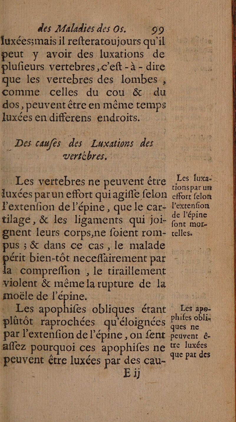 Juxéessmais il refteratoujours qu'il ie peut y avoir des luxations de plufieurs vertebres ,c’eft - à - dire que les vertebres des lombes ; comme celles du cou &amp; du dos, peuvent être en même temps Juxées en dHfece pe endroits. Des caufés no he des. Verte bres, Les an ne peuvent ë être ES luxe onspar ur luxées parun effort quiagifie felon effort felor lextenfon de l’é épine, que le car- ; Re tilage, &amp; les ligaments qui joi- ae gnent leurs corps,ne foient rom- telles. pus ; &amp; dans ce cas, le malade périt bien-tôt Hecc HR Coen par Ja: compreflion , le tiraillement violent &amp; même fi rupture de la moële de l épine. Les apophifes obliques. étant ie apo- plütôt raprochées qu'éloignées La par l’extenfion de l’épine , on fent peuvent e- affez pourquoi ces apophifes ne fe luxés peuvent étre luxées par des cau- si Eÿ