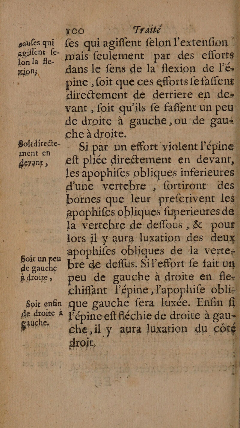 OO. Vo Tele. ! aaufes qui {es qui agiflent felon l'extenfion 1 eee le” mais feulement par des efforts! mon, dans le fens de la flexion de l'és! 1 pine , foit que ces efforts fe faffent \ directement de derriere en de: vant , foit qu'ils fe faffent un peu de droite à gauche ,ou de gau&lt;! Loi Che audroite. | Soätte Si par un effort violent l'épine. devant; eft pliée direétement en devant, … | les apophifes obliques inferieuress d'une vertebre 1 fortiront des : bornes que leur prefcrivent les apophifes obliques fuperieures de la vertebre de deffous , &amp; pouf ; lors il y aura luxation des deux, nya apophifes obliques de la vertes de gauche pre de deflus, Sil’effort fe fait un Adioic, peu de gauche à droite en fle- chiffant lépine , Papophife obli Soir enfin que gauche fera luxe. Enfin fi de droite À Pépinceftfléchie de droite à gaus FT che,il y aura luxarion du côté droit, ‘ ph) |