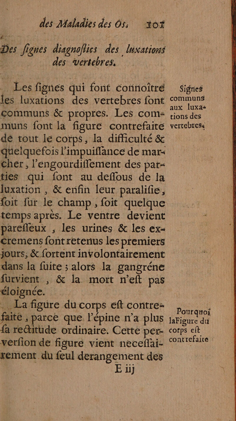 Des Jignes diagnofiics des Inxations des vertebres, … Les fignes qui font connoîtré les luxations des vertebres font communs &amp; propres. Les com: muns font la figure contrefaire dé tout lé corps, la difficulté &amp; quelquefois l'impuillance de mar&lt; Cher, l'engourdifflement des par- ties qui font au deflous de la luxation , &amp; enfin leur paralifie, temps après. Le ventre devient parefleux ; les urines &amp; les ex cremens font retenus les premiers dans la fuite ; alors la gangréne furvient , &amp; la mort neft pas éloignée. s . La figure du corps eft contre- faité , parce que l’épine n’a plus fa retitude ordinaire. Cette per- verfion de figure vient neceflai- rement du feul derangement des E ii} Sigries communs aux luxas tions des vertebtes« . Pourquoi laFigure du corps eft contrefaite :