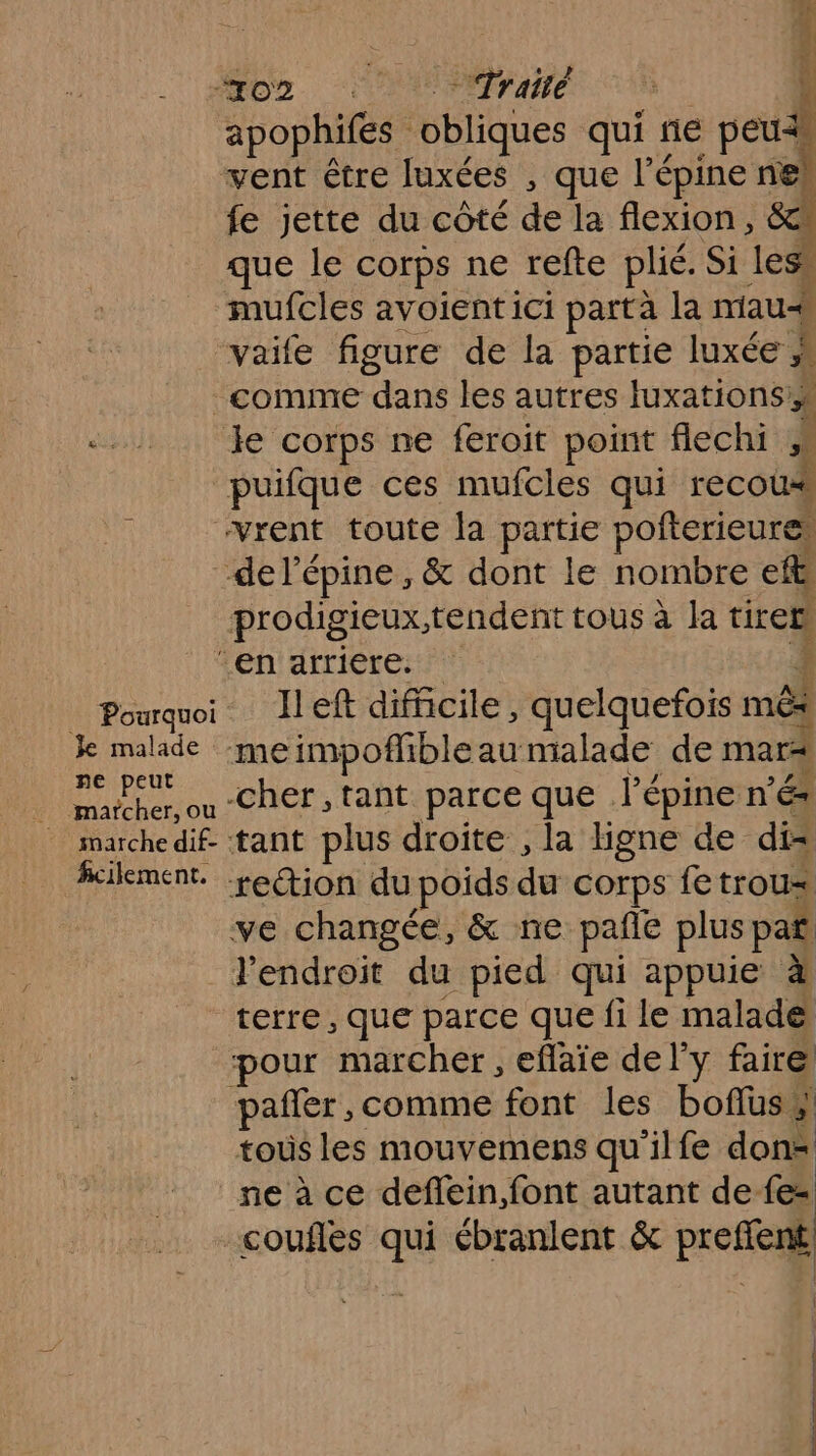 _ Pourquoi Je malade ne peut marcher, ou - marchedif- ficilement., É L MOD. Traité - apophifes obliques qui fie seu vent être luxées , que l’épine nel fe jette du côté de la flexion, &amp; que le Corps ne refte plié. Si less mufcles avoientici partà la miaus vaife figure de la partie luxée comme dans les autres Iuxations le corps ne feroit point flechi 4 puifque ces mufcles qui recous “rent toute la partie pofterieure, -de l’épine , &amp; dont le nombre cit prodigieux,tendent tous à la tirer ‘en arriere. left difficile, quelquefois mêx meimpoflibleau malade de mars -cher , tant parce que Pé épine nés tant plus droite , la ligne de di= reétion du poids de Corps fe trou ve changée, &amp; ne pañle plus pañ l'endroit du pied qui appuie à Sn pour marcher, eflaïe de l'y faire pañer, comme font les boflus tous les mouvemens qu'ilfe don ne à ce deflein,font autant de fe= coufles qui ébranlent &amp; preffent | | l | | |