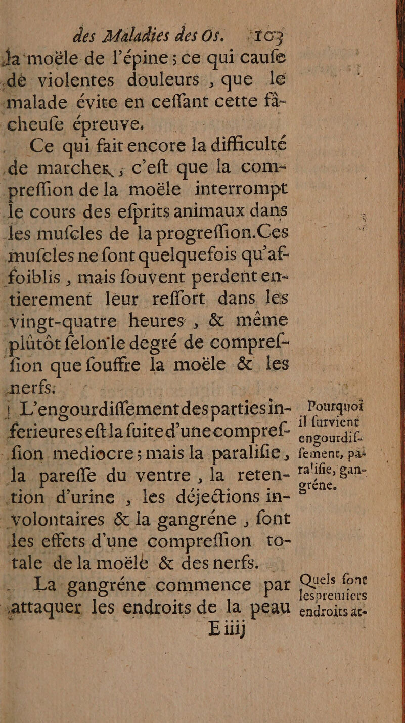 da moële de l épine ; Ce qui ie .dè violentes douleurs , que le «malade évite en Caoas cette fà- cheufe épreuve: _ Ce qui faitencore la difficulté de marcher ; c’eft que la com- preflion de la moële interrompt les mufcles de la progreflion. Ces mufcles ne font quelquefois qu ’af- foiblis , mais fouvent perdent en- tierement leur reflort dans les vingt-quatre heures , &amp; même fion que fouffre la moële &amp; les nerfs: se ù 4 Re endena ton. ferieureseftla fuited’unecompref- _fion mediocre ; mais la paralihie, la parefle du ventre , la reten- tion d'urine , les déjeétions 1 in- volontaires &amp; la gangréne , font des effets d’une compreflion to- tale de la moëlé &amp; des nerfs. . La gangréne commence par “attaquer les endroits de la peau 2 Po il furvient engourdif- fement, pa: ralifie, gan- gréne. Quels font lespreniiers endroits ât-
