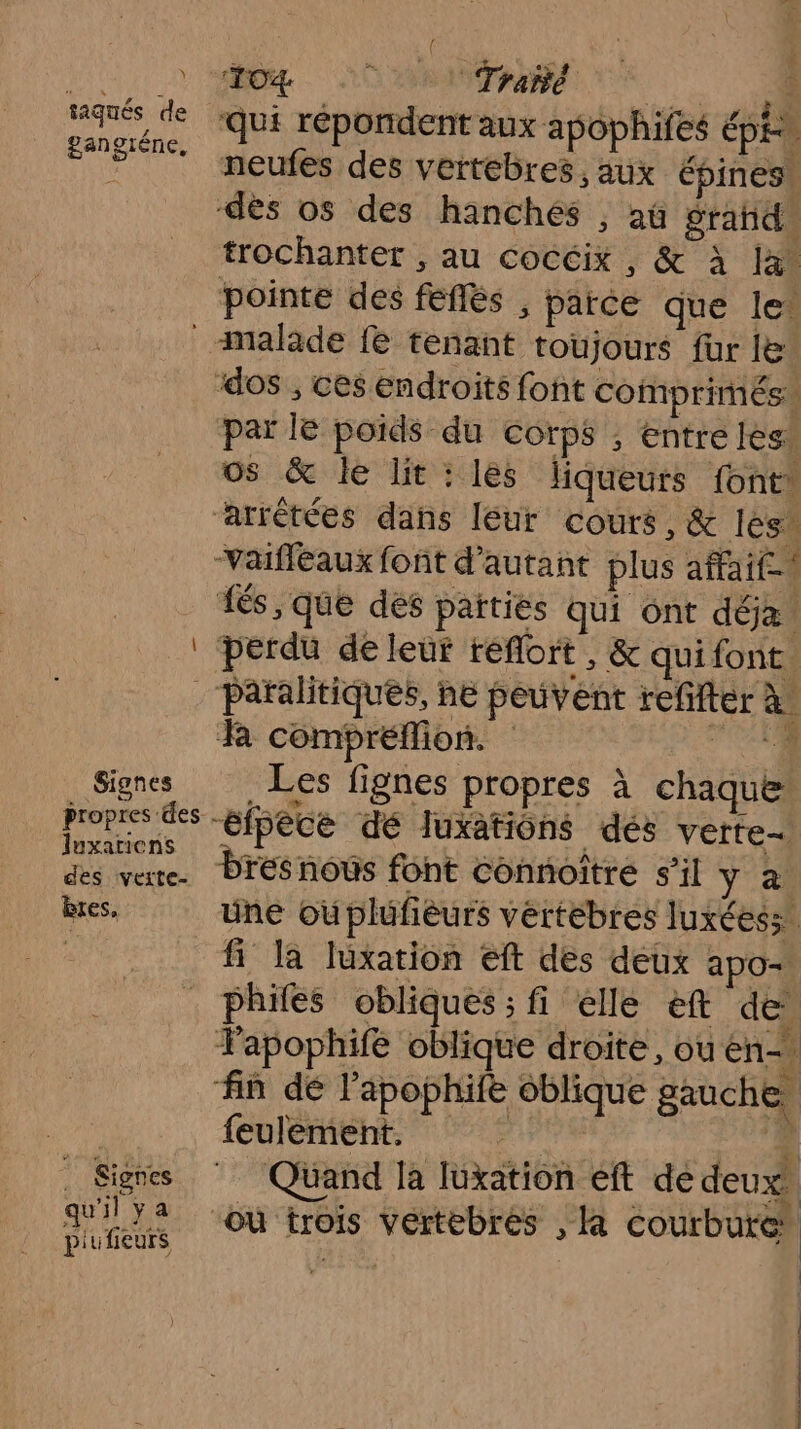 Y taqués de ganoténe, f 104 NAT REA: * | UE 0 : TU LES 1 lé ere -# qui répondent aux apophifes épi neufes des vertébres, aux Épines. L #1 F * trochanter , au cocéix , &amp; à la pointe des feflés , parce que le’ — Signes propres des luxariens des veite- bres, . Signes qu'il ya piufieurs par le poids du corps ; entre lès os &amp; le lit : les liqueurs font: -vVaifleaux font d'autant plus affaif- és, que dés païtiés qui ont dôe perdu de leur reflort ,; &amp; qui font. 1E peuvent refifter à. R compréflion. FES Les fignes propres à chaque “éipèce dé luxatiôns dés verte bresnous font connoître s’il y à üne oùplufièurs vértébres luxéess. fi la luxation eft des deux apo- phifes obliques; fi elle ef de FPapophifé oblique droite, ou en- fin dé l’apophife oblique gauche, feulement. nr L : Quand la luxation eft de deux, où trois Vértebres , à courbure”
