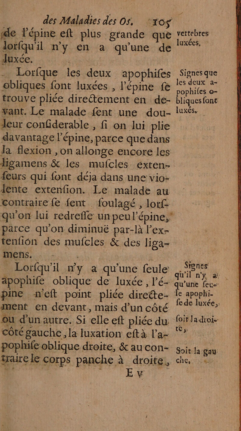 le lépine eft plus grande que dorfqu'il n'y en a qu'une de duxée, | à sr Lorfque les deux apophifes obliques font luxées , l'épine fe trouve pliée direétement en de- vant. Le malade fent une dou- deur confiderable , fi on lui phe davantage l’épine, parce que dans la flexion , on allonge encore les figamens &amp; les mufcles exten- feurs qui font déja dans une vio- lente extenfion. Le malade au contraire fe fent . foulagé , lof qu'on lui redreffe un peul’épine, parce qu'on diminué par-là l’ex- tenfion des mufcles &amp; des liga mens. é Lorfqu'il #y à qu’une feule äpophife oblique de luxée , l’'é- pine s“eft point pliée dirette- ment en devant, maïs d’un côté où d’un autre. Si elle eft pliée du: côté gauche, la luxation eftà l’a- pophife oblique droite, &amp; au con- traure le corps panche à droite, vettebres luxées, Signes que pophifes o- bliques font luxés. Stones qu'il n'y &amp; qu'une feu le apophi- fe de luxée,. foit Ja droi.- tt, . Soit la gau: che dl