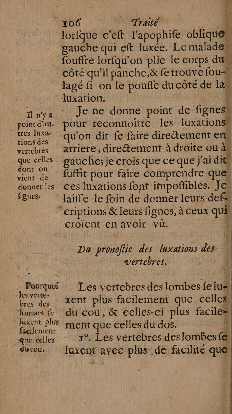 ñ n’y 4. point d'au. ‘ tres luxa- tions des vertebres que celles . dont on vient de donner les #gnes. 2 Pourquoi «les veite- bres des “oinbes fe Juxent plus facilement que celles ducou, ire Eh d:! ‘106 Traité | | Jorfque c’eft | Tapophit oblique gauche qui eft Iuxée. Le malade {ouffre loriqu’ on plie le corps dus k côté qu'il panche.,ë fetrouve fou agé fi on le pouñe du côté de la ob Je ne donne point de fignes® pour reconnoitre les luxationss qu'on dit fe faire direétement en arriere, directement à droîte ou : gauche; je crois que ce que j'ai dits fuffit pour faire comprendre que. ces luxations font impoffblés. Jes haiffe le foin de donner leurs defs “criptions &amp; leurs fignes, : à CEUX qui croïent en avoir vb. | | | Du eue Was luxations des À vertébres. 1 es enebies des tables {e lu | xent plus facilement que celles du cou, &amp; celles-ci plus feu ju que celles du dos. | °, Les vertebres deslombes r. |