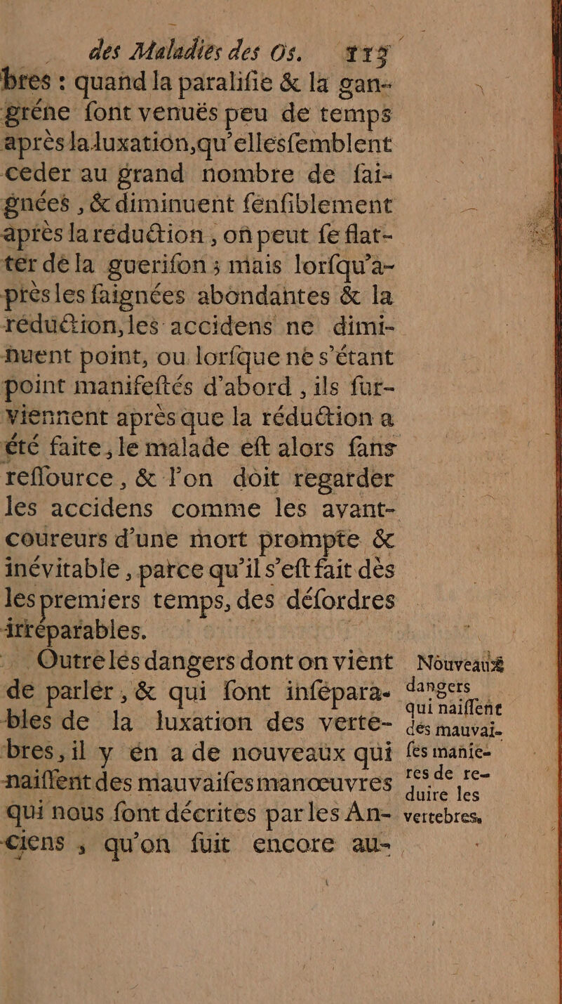 bres : quand la paralifie &amp; la gan- gréne font venuës peu de temps après laluxation,qu'ellésfemblent ceder au grand nombre de fai- gnées , &amp; diminuent fenfiblement après laréduétion, où peut fe flat- ter déla guerifon ; mais lorfqu’a- près les faignées abondantes &amp; la réduéion,les accidens ne dimi- huent point, ou lorfquenes Étant point manifeftés d'abord , ils fur- Viennent après que la réduction a Été faite , le malade eft alors fans reflource, &amp; lon doit regarder les accidens comme les avant- coureurs d’une mort prompte &amp; inévitable , parce quils’eft fait dès les premiers temps, des défordres irréparables. : Outrelés dangers dont on vient dé parlér , &amp; qui font infépara- bles de la luxation des verte- bres, il y én a de nouveaux qui naiflent des mauvaifesmanœuvres qui nous font décrites parles An- { Nouveau dangers qui naiffent dés mauvaï- [és manie res de re duire les vettebres