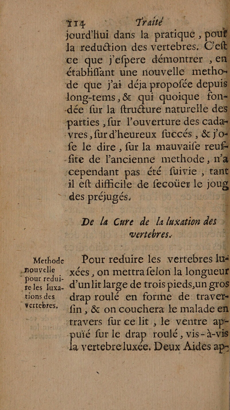 ER LR ; jourd’hui de la pratique , pouf la reduction des vertebres. C’efl ce que Jefpere démontrer , € ! établiffant une rouvelle metho* de que j'ai déja propofée depuis long-tems,&amp; qui quoique fon -dée fur la ftruéturé naturelle des paities ,fur l'ouverture des cadæ -vres, fur d’'heureux fuccés, &amp; j'o* fe le dire, fur la Hdi reufs -fite de l'ancienne methode, nd ‘cependant pas été fuivie , tant il eft difficile de fecoüer té joug * des préjugés. MORE De la Cure de laluxation des vertebres. 4 Methode Pour reduire les vertebres lu be À xées, on mettra felon la longueur teles Juxa. d'unit large de trois pieds,un gros jueR des “drap roulé en forme de travet= verebrs, Gn &amp; on couchera le malade ef “travers fur ce lit , le ventre ap -puïé fur le drap Lou: vis-à-vis la vertebreluxée, Deux Aides ap=