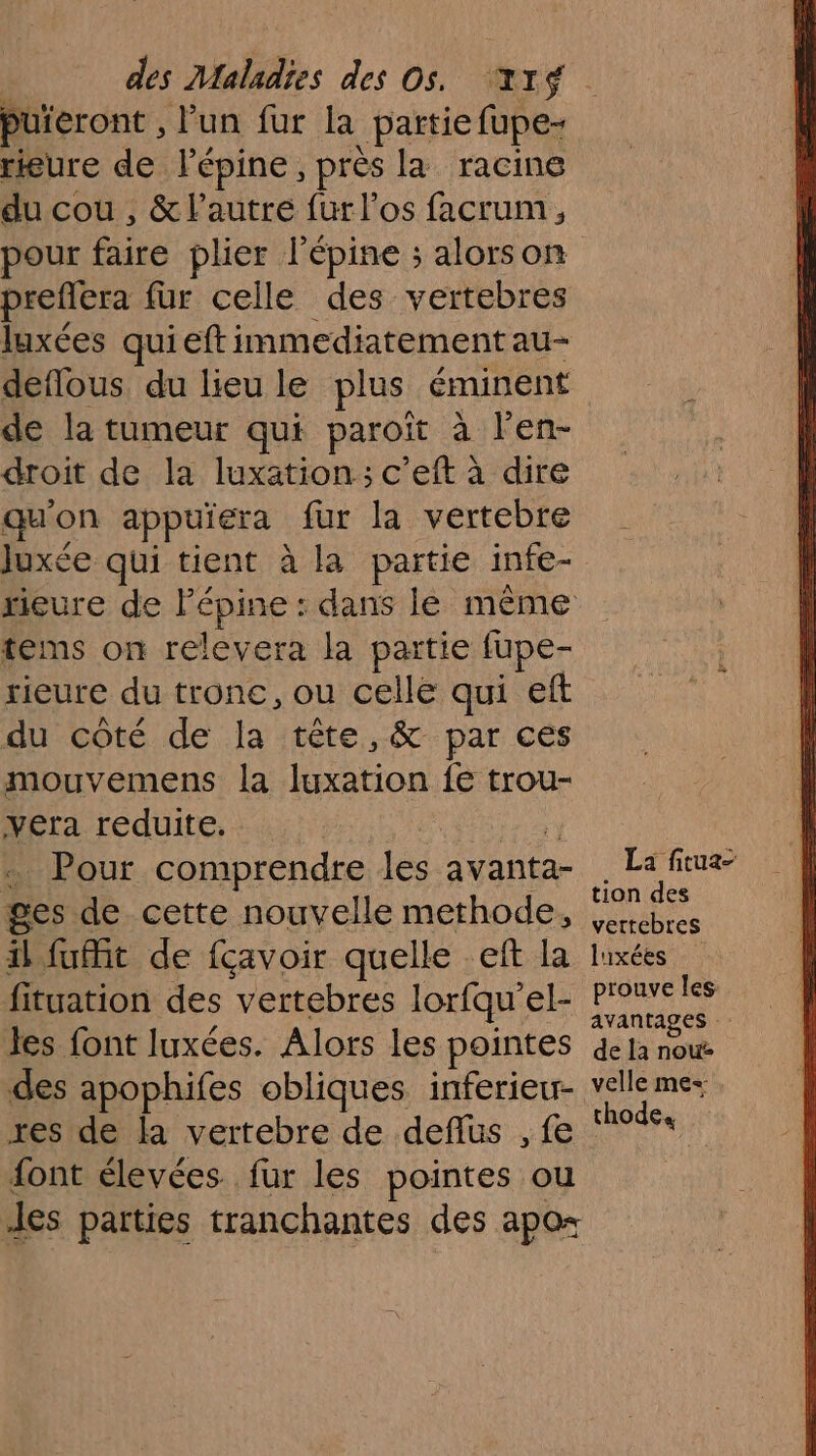 puieront , lun fur la partie fupe- rieure de lépine, près Ja racine du cou , &amp; l’autre fur l'os facrum, pour fire plier l'épine ; alorson preflera fur celle des vertebres luxées quieftimmediatement au- deflous du lieu le plus éminent de la tumeur qui paroit à len- droit de la luxation: c’eft à dire qu'on appuïera fur la vertebre tems on relevera la partie fupe- rieure du tronc, ou celle qui eft du côté de la tête,&amp; par ces mouvemens la luxation fe trou- vera reduite. Pour comprendre les avanta- ges de. cette nouvelle methode, il fuit de fçavoir quelle eft la fituation des vertebres loriqu’ el- les font luxées. Alors les pointes des apophifes obliques inferieur- res de la vertebre de deflus , fe font élevées. fur les pointes ou Jes parties tranchantes des apo= La fituz- tion des vettebres luxées prouve les avantages de la nou velle mes thode,