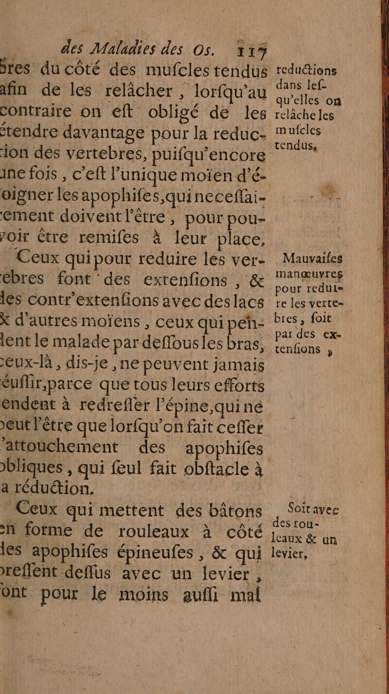 jres du côté des mufcles tendus afin de les relâcher , lorfqu’au contraire on eft obligé de les tendre davantage pour la reduc- ion des vertebres, puifqu’encore ine fois , c’eft l’unique moïen d’é- oigner les apophifes,quinecefai- ement doivent l'être, pour pou- . Ceux quipour reduire les ver- ébres font des exrenfions , &amp; les contr'extenfions avec deslacs x d’autres moïens , ceux qui peh- lent le malade par deffousles Bus Eux-là , dis-je ,ne peuvent jamais éuflir,parce que tous leurs efforts ’attouchement des bliques , a réduction. | Ceux qui mettent des bâtons h forme de rouleaux à côté les apophifes épineufes , &amp; qui reflent deffus avec un levier , ont pour le moins aufli mal { | apophifes reduétions dans lef- qu’elles on relâche les mufcles tendus, LEA Jo Le &amp; Mauvailes manœuyreg pour reduli= re les verte bres, foit par des ex- tenfions » Soitavee des rou- Ieaux &amp; un levier,