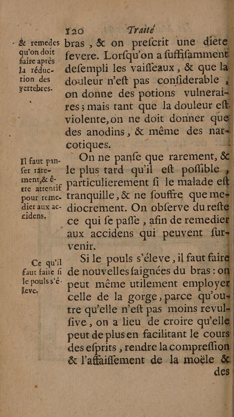 114, ad ARC E Si + &amp; remedes bras , &amp; on prefcrit une diete* cab fevere. Lorfqu’on a fufhfamments la réduc. defempli les vaifléaux , &amp; que laï tion des douleur n'eft pas confiderable retbrs Sn donne des potions vulneraiss res ; mais tant que la douleur efts “Re violente,on ne doït donner quen des anodins, &amp; même des nar# cotiques. HAT 65 1% fléau pan. On ne panfe que rarement, 88 fer rare le plus tard qu'il eft poñhble s A 1e particulierement fi le malade eft. pour remc- tranquille ,&amp; ne fouffre que mes dierauxac- diocrement. On obferve du refté | pes à _ce quifepañe, afin de remediek, aux accidens qui peuvent fur venir. Ti Ce qu'il Sile pouls s’éleve, il faut faire faut ae f de nouvelles faignées du bras : of cb ‘peut même utilement employes es celle de la gorge, parce qu'oux tre qu'elle n’eft pas moins revuls five , on a lieu de croire qu'elle peut de plusen facilitant le cours des efprits , rendre la comprefion &amp; l’affaifflement de la moële &amp;
