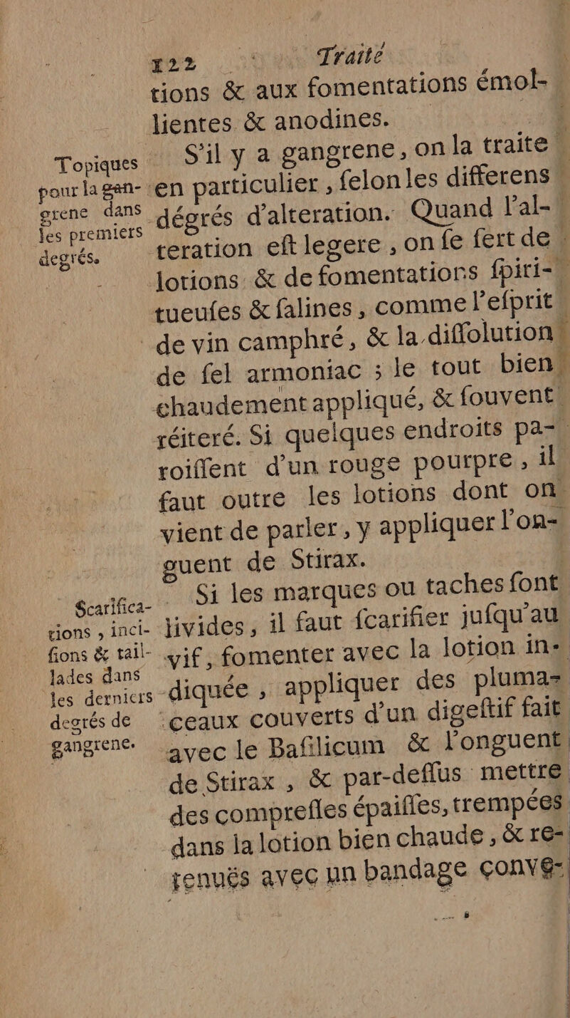 ar Traité tions &amp; aux fomentations émol- lientes &amp; anodines. | Toyiques S'il Y a gangrene, On la traite pour lagan- ‘en particulier , {elon les differens ge Lniers JÉBTES d'alteration. Quand l’'al- degrés. teration eft legere , on {e fert de. | Jotions &amp; de fomentations fpiri-# tueufes &amp; falines , comme Pefprit. _de vin camphré, &amp; la diffolutions de fel armoniac ; lé tout bien chaudement appliqué, &amp; fouvent réiteré. Si quelques endroits pa=, roiffent d’un rouge pourpre , il. faut outre les lotions dont on. vient de parler, y appliquer l’on guent de Stirax. aanGes les marques ou taches font tions , inci- livides, il faut {carifier jufqu'au FN ot vif, fomenter avec la lotion ins his de diquée , appliquer des plumas degrés de :çeaux couverts d'un digeftif fait gangiene: + avec le Bafilicum &amp; longuent de Stirax , &amp; par-deflus mettre des comprefles épaifles, trempées dans la lotion bien chaude , &amp; res renuës avec an bandage çonvé: 0 &amp;