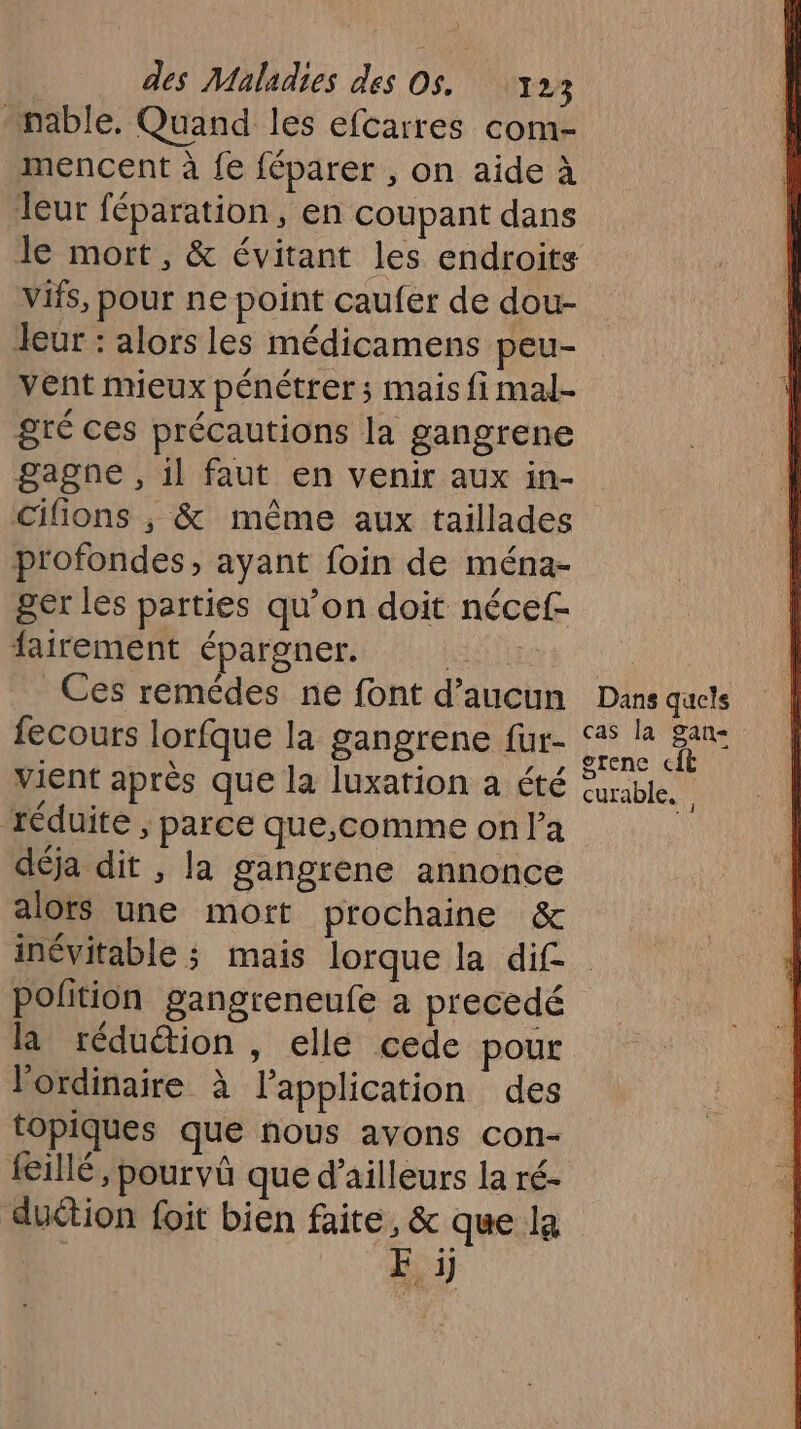 -nable. Quand les efcarres com- mencent à fe féparer , on aide à leur féparation, en coupant dans le mort, &amp; évitant les endroits vifs, pour ne point caufer de dou- leur : alors les médicamens peu- vent mieux pénétrer ; mais fi mal- gré ces précautions la gangrene gagne , 1l faut en venir aux in- profondes, ayant foin de ména- ger les parties qu’on doit nécef- fairement épargner. ST Ces remédes ne font d’aucun fecours lorfque la gangrene fur- vient après que la luxation a été réduite , parce que,comme on la déja dit , la gangrene annonce alots une mort prochaine &amp; Dans quels cas la gan- grenc cit curable. ; polition gangreneufe a precedé la réduétion, elle cede pour l'ordinaire à l'application des topiques que nous avons con- feillé, pourvû que d’ailleurs la ré- duétion foit bien faite, &amp; que la | F :i)