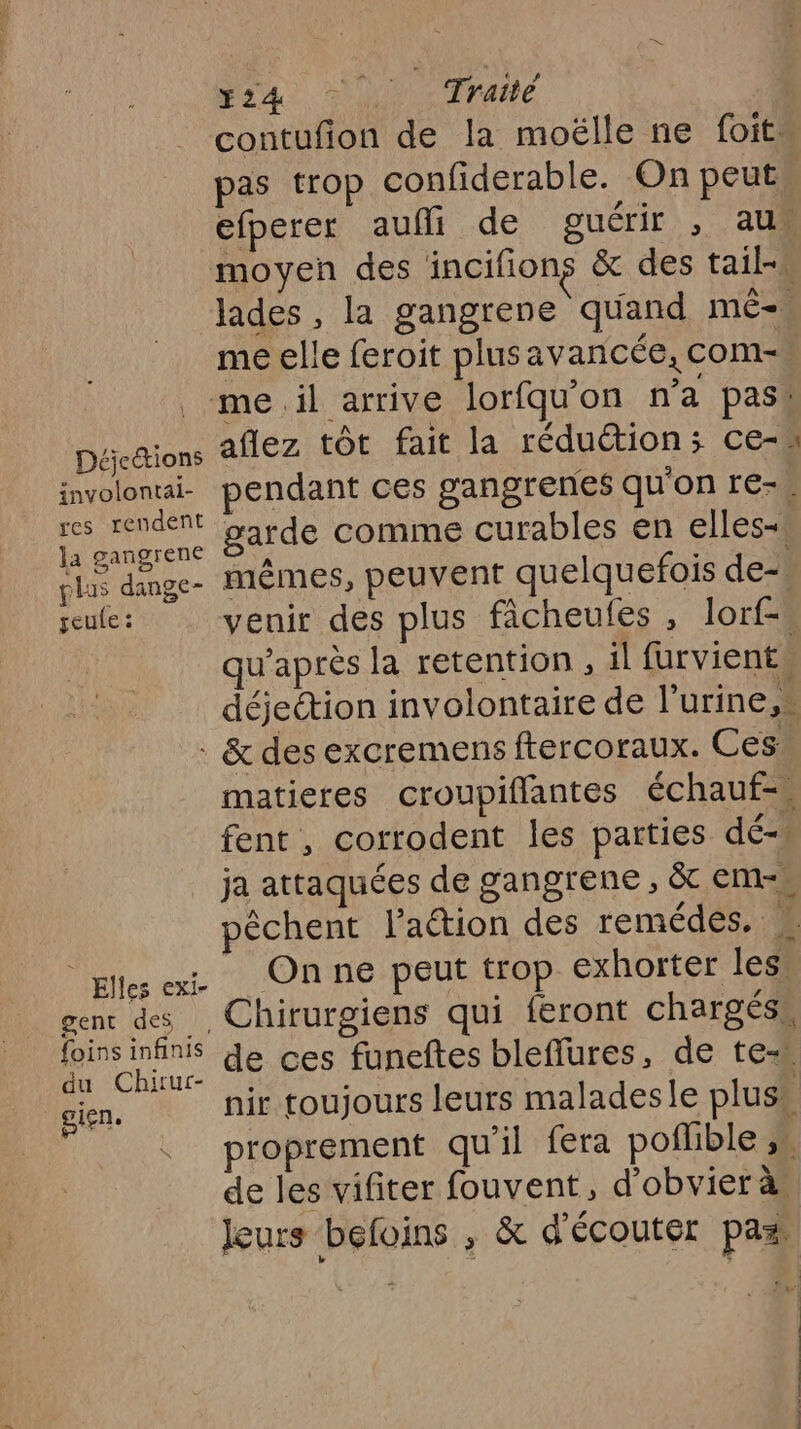 contufion de la moëlle ne foit. pas trop confiderable. On peut efperer aufli de guérir , au moyen des incifions &amp; des tail- lades, la gangrene quand mê-. me elle feroit plusavancée, com- me.il arrive lorfqu'on na pas! Décdtions AfEZ tôt fait la réduction; ce- involonti- pendant ces gangrenes qu'on re-* tie er garde comme curables en elles-\ cl dange- mêmes, peuvent quelquefois de-» geule : venir des plus ficheules , lorf-. qu'après la retention , il furvients déjeétion involontaire de l’urine,s : &amp; des excremens ftercoraux. Ces, matieres croupifflantes échauf= fent , corrodent les parties dé- ja attaquées de gangrene , &amp; em pêchent l’aétion des remédes. À plu ei Onne peut trop exhorter less gent des, Chirurgiens qui feront chargés” Mon de ces funeftes bleflures, de te gien. nir toujours leurs maladesle plus proprement qu'il fera poflible ,n de les vifiter fouvent, d’obvier à Jeurs befoins , &amp; d'écouter pas