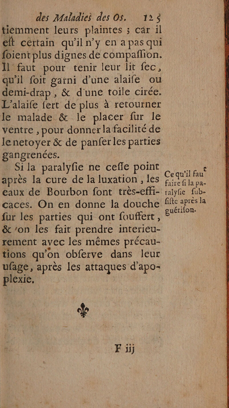 tiemment leurs plaintes 3 câr il elt certain qu'il n’y en a pas qui fbient plus dignes de compañlion. ll faut pour tenir leur lit fec, qu'il foit garni d’une alaïfe ou demi-drap , &amp; d'une toile cirée. L’alaife {ert de plus à retourner le malade &amp; le placer fur le ventre , pour donner la facilité de lenetoyer &amp; de panfer les parties gangrenées. Si la paralyfie ne cefle point après la cure de la luxation , les eaux de Bourbon font très-eff- caces. On en donne la douche fur les parties qui ont fouffert, &amp; ‘on les fait prendre interieu- rement avec les mêmes précau- tions qu'on obferve dans leur ufage, après les attaques d'apo- plexie. F ii Ce qu'il fau faire fi la pa- ralyfe fub- fifte après la euérifon-