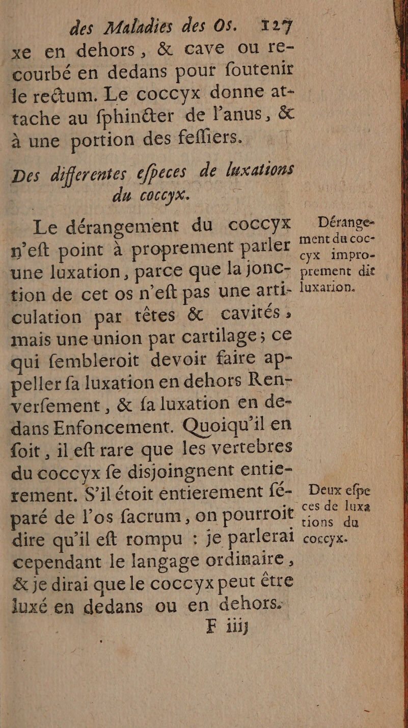 courbé en dedans pour foutenir le rectum. Le coccyx donne at- tache au fphinëter de l'anus, &amp; à une portion des fefiers. Des differentes efpeces de luxations du coccyx. : Le dérangement du coccyx n'eft point à proprement parler une luxation, parce que la jonc- tion de cet os n'eft pas une arti- culation par têtes &amp; Cavités » mais une union pat cartilage; ce qui fembleroit devoir faire ap- Dérange- ment du coc- cyX impro- prement dif luxarion. verfement , &amp; fa luxation en de- dans Enfoncement. Quoiqu'il en {oit , ileft rare que les vertebres du coccyx fe disjoingnent entie- tement. S’ilétoit entierement fé- paré de los facrum, on pourroit dire qu'il eft rompu : je parlerai cependant le langage ordinaire, &amp; je dirai que le coccyx peut être luxé en dedans ou en dehors: F ii Deux efpe “ces de luxa tions du COFCYX-