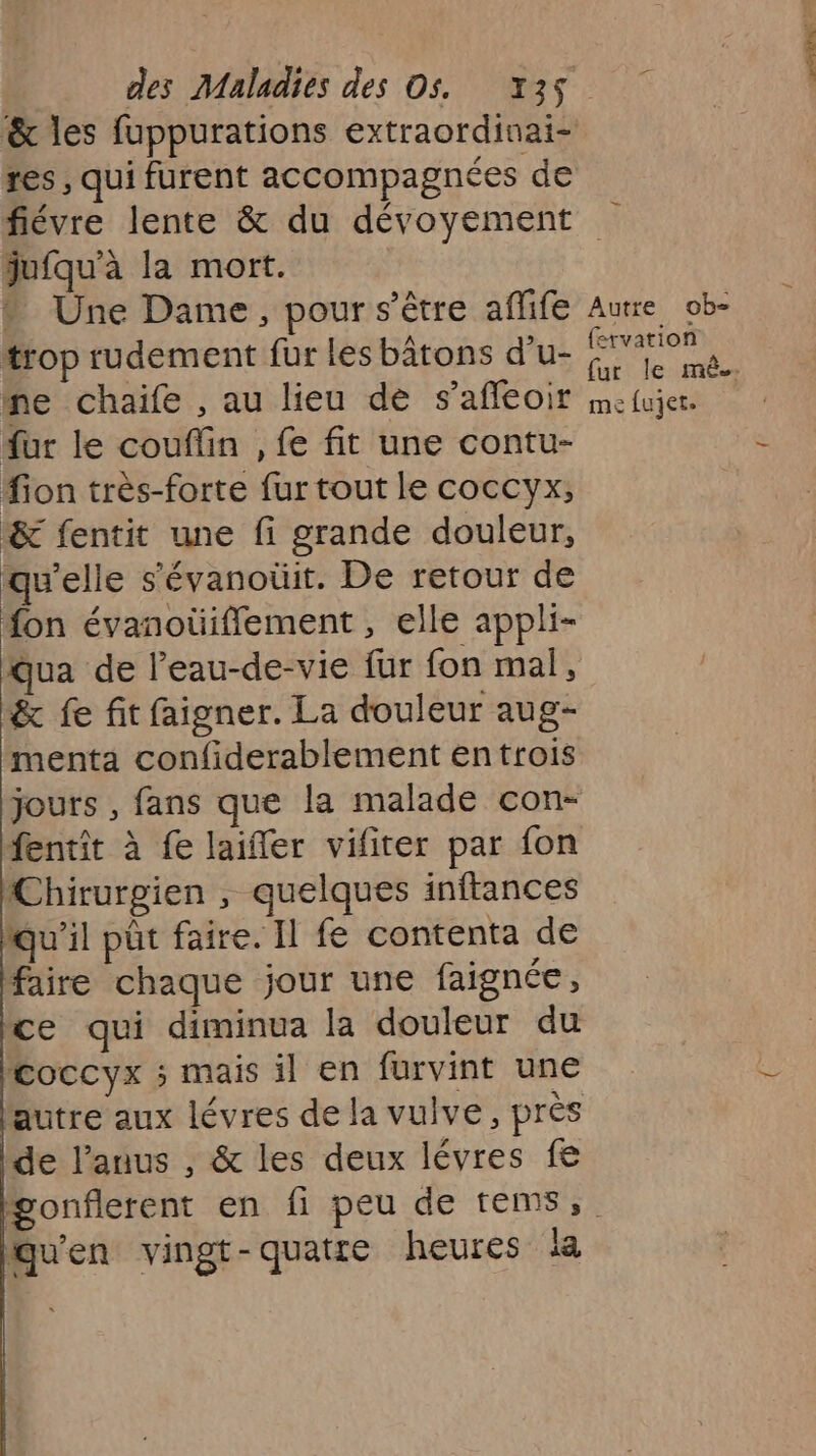 &amp; les fuppurations extraordinai- res , qui furent accompagnées de jufqu'à la mort. » Une Dame, pour s'être aflife trop rudement fur les bâtons d’u- ne chaife , au lieu de s’afleoir ur le couflin , fe fit une contu- ion très-forte fur tout le coccyx, &amp; fentit une fi grande douleur, qu'elle s’évanoüit. De retour de fon évanoüiflement , elle appli- Qua de leau-de-vie fur fon mal, &amp; fe fit faigner. La douleur aug- menta confiderablement entrois jours , fans que la malade con- fentit à fe laifler vifiter par fon Chirurgien , quelques inftances qu'il pût faire. Il fe contenta de faire chaque jour une faignée, ce qui diminua la douleur du Coccyx ; mais il en furvint une autre aux lévres de la vulve, près de l’auus , &amp; les deux lévres fe Autre ob- fexvation me fujet. qu'en vingt-quatre heures la AS à