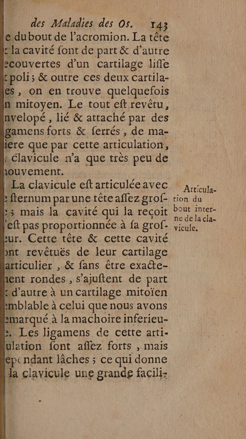 le du bout de l’acromion. La tête bla cavité font de part &amp; d’autre ecouvertes d'un cartilage life poli; &amp; outre ces deux cartila- es, on en trouve quelquefois n mitoyen. Le tout eft revêtu, nvelopé , lié &amp; attaché par des gamens forts &amp; ferrés , de ma- iére que par cette articulation, Lclavicule n'a que très peu de houvement. ‘La clavicule eft articulée avec :fternum par une tête aflez grof- s mais la cavité qui la recoit left pas proportionnée à fa grof- Pur. Cette tête &amp; cette cavité pnt revètués de leur cartilage articulier , &amp; fans être exacte- rent rondes , s’ajuftent de part Pd’autre à un cartilage mitoïen emblable à celui que nous avons Bmarqué à la machoire inferieu- &gt;. Les ligamens de cette arti- ulation font aflez forts , mais epcndant lâches ; ce qui donne la clavicule une grandg facili: 34 ÂAtticu!a- tion du bout inter- ne de la cla- vicule.