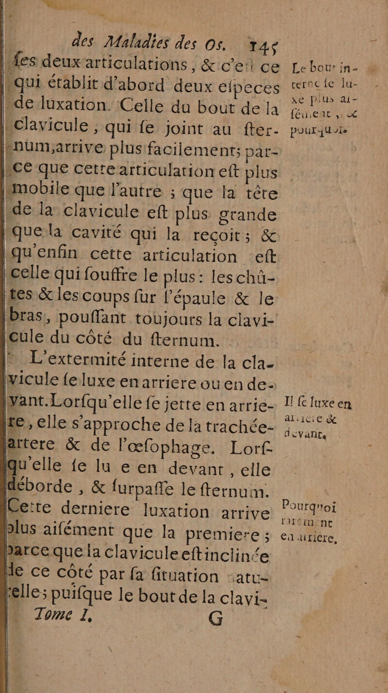 s . des Maladies des os. 14 “fes deuxarticulations, &amp; c’e:i ce “qui établit d’abord deux éfpeces “de luxation. Celle du bout de la lhclavicule ; qui fe joint au fter- Pnumiarrive plus facilement; par- [smobile que l'autre ; que la tête ide la clavicule ef plus grande que la cavité qui la reçoit; &amp;: Lqu'enfin cette articulation _eft celle qui fouffre le plus: les chü- tes &amp; les coups fur l’épaule &amp; le bras, pouffant toujours la clavi- cule du côté du fternum. artere &amp; de l'œfophage. Lorf. qu'elle fe lu e en devanr , elle déborde , &amp; furpañle le fternuim. Cette derniere luxation arrive olus aifément que la premiere ; parceque la claviculeeftinclince | de ce côté par fa fituation -atc- Felle; puifque le bout de la clavi- . Tome I, | G Le bour in- ternc{e Îiu- xe p'us ai- féuient y © pour jui I! {c luxe en al ice &amp; devants Pourgnoi fitéin nt €a «iriere,