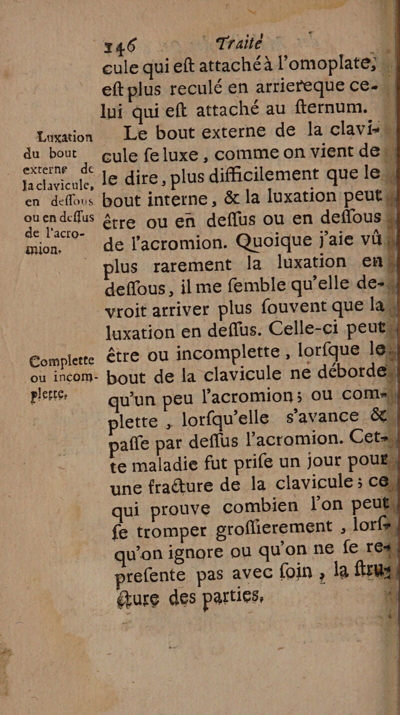 Sy 146 | Traite | | cule qui eft attachéà l’omoplate, , eft plus reculé en arriereque ce- lui qui eft attaché au fternum. Luwtion Le bout externe de la claviM du bout cule feluxe , comme on vient de i | externe de 3 se . DE lachvicule, le dire, plus difficilement que le en deffous bout interne, &amp; la luxation peut ouendeffus A - L de lacro. tre Ou En deflus ou en deffouss mion de l'acromion. Quoique j'aie vi plus rarement la luxation en deffous , ilme femble qu’elle de-# vroit arriver plus fouvent que las luxation en deflus. Celle-ci peut Complere être ou incomplette , lorfque le. où incom- bout de la clavicule ne déborde Pt qu'un peu l'acromion; ou comh lette , lorfqu'’elle s'avance &amp;. affe par defflus l’acromion. Cet te maladie fut prife un jour pouss une fracture de la clavicule ; cn qui prouve combien lon peut fe tromper grofierement , lo + qu'on ignore ou qu'on ne fe re refente pas avec foin , la fus dure des parties,