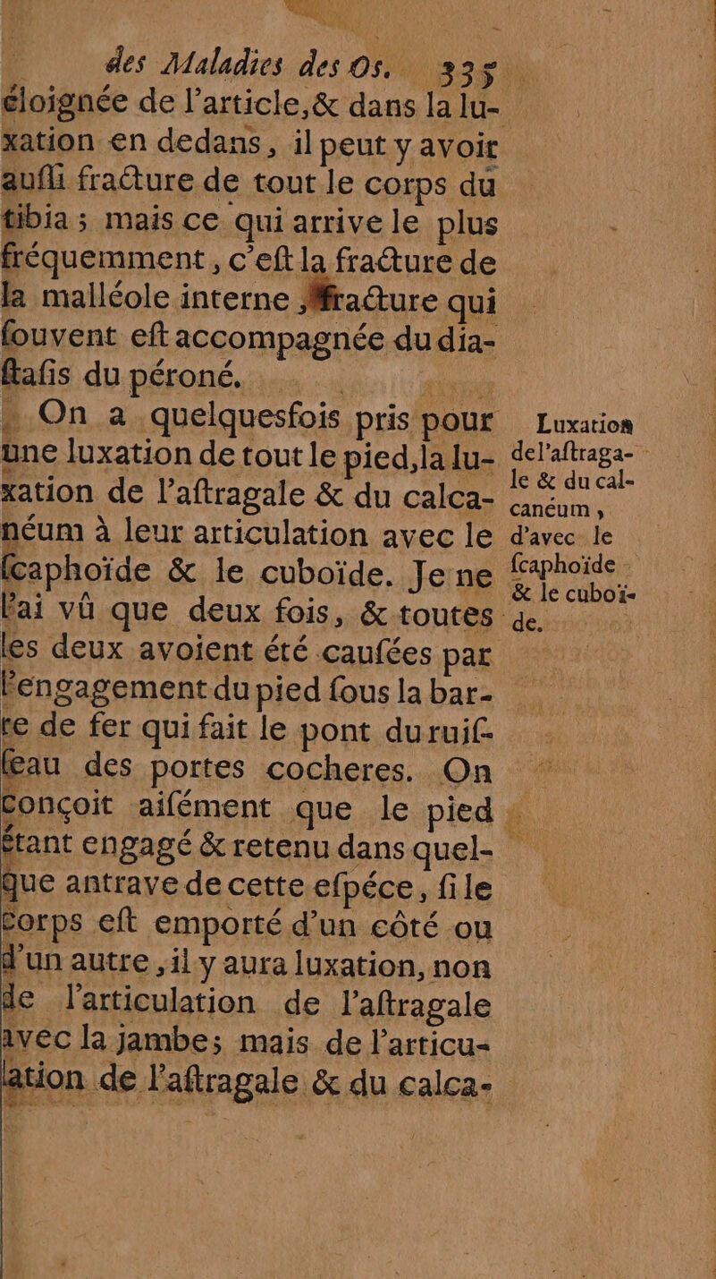 PU ; i € LU | des Maladies des O5, 335 éloignée de l’article, & dans la lu- xation en dedans, il peut y avoir aufli fracture de tout le corps du tibia ; mais ce qui arrive le plus fréquemment, c’eft la fracture de la malléole interne Mfrature qui fouvent eft accompagnée dudia- Éafis du péroné. UT . On a quelquesfois pris pour Luxation une luxation de tout le pied, la lu- Hiatesat MA 5 | e & du cal xation de l’aftragale & du calca- PEN néum à leur articulation avec le d'avec le (caphoïde & le cuboïde. Je ne ose lai vü que deux fois, & toutes & les deux avoient été caufées par engagement du pied fous la bar- te de fer qui fait le pont durui£ au des portes cocheres. On Conçoit aifément que le pied : étant engagé & retenu dans quel- # antrave de cette efpéce, file Corps eft emporté d’un côté ou d'un autre il y aura luxation, non de l'articulation de l’aftragale vec la jambe; mais de larricu- ation de l’aftragale & du calca-