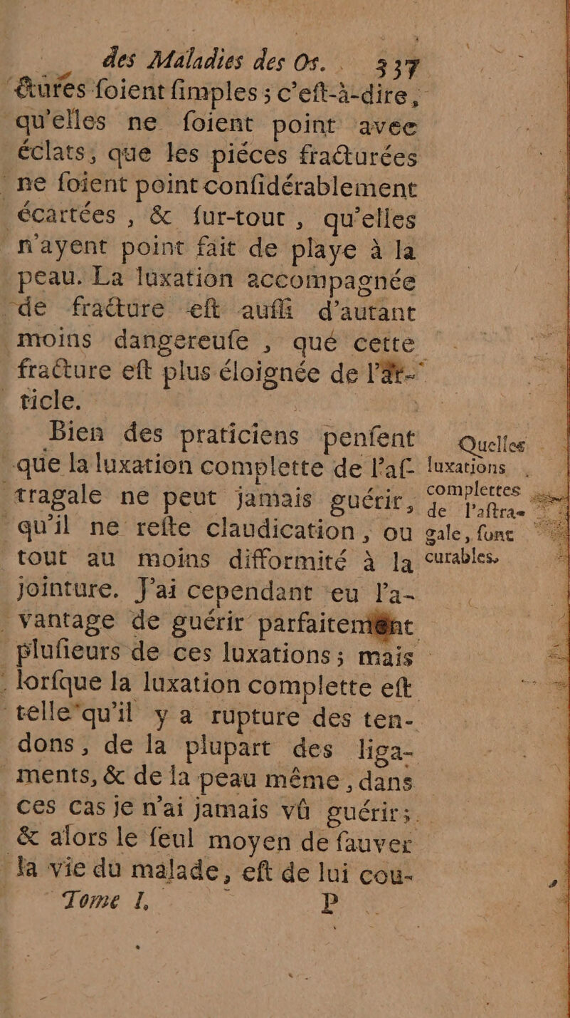 ‘êtures foient fimples sc'eft-à-dire, qu'elles ne foient point avec éclats, que les piéces fraturées ne foient point confidérablement _écartées , & fur-tout , qu'elles m'ayent point fait de playe à la peau. La luxation accompagnée de fraëture ft auf d'autant moins dangereufe , qué cette fracture eft plus éloignée de l'Æ- | ricie: | FE Bien des praticiens penfent Quelles que la luxation complette de laf as tragale ne peut jamais guérir, Lite. qu'il ne refte claudication, ou gale, font tout au moins difformité à la curables Jointure. J'ai cependant eu l'a- | vantage de guérir parfaiteni@ht plufeurs de ces luxations; mais . lorfque la luxation complette eft téllequ'il y a rupture des ten- dons, de la plupart des higa- ments, & de la peau même , dans ces Cas je n'ai jamais vû guérir; & alors le feul moyen de fauver la vie du malade, eft de lui cou- es CCR EE P {