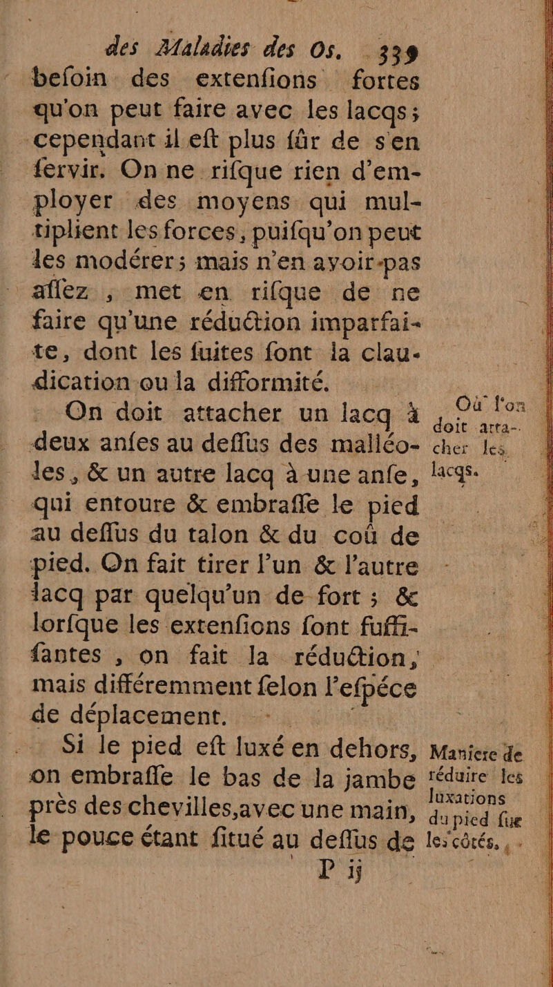 befoin des extenfions fortes qu'on peut faire avec les lacqs; cependant il eft plus für de sen fervir. On ne rifque rien d’em- ployer des moyens qui mul- üuplient les forces, puifqu’on peut les modérer; mais n’en ayvoir-pas allez ; met en rifque de ne faire qu'une réduction imparfai- te, dont les fuites font la clau- dication ou la difformité. ii On doit attacher un lacq à no e deux anfes au deffüs des maliéo- cher les les, & un autre lacq à une anfe, lacqs: qui entoure & embraffe le pied au deffus du talon & du coû de pied. On fait tirer l’un & l’autre lacq par quelqu'un de fort ; & lorfque les extenfons font fuf- fantes , on fait la rédudion, mais différemment felon l'efpéce de déplacement. NL | Si le pied eft luxé en dehors, Maniere de on embrafle le bas de la jambe ‘éduire les à : de . Juxations prés des chevilles, avec une main, 4, pied ifue le pouce étant fitué au deflus de lescôrés.. . P ïj