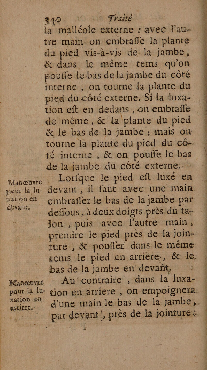 Mañoœtvre pour h lu- ation €n Manœuvie xation €ñ aitlerCs* 7 340 Traité la malléole externe : avec l'au- tre main. on embrafle la plante du pied vis-à-vis de la jambe, &amp; dans le même tems quon pouffe le bas de la jambe du côté interne , on tourne la plante du pied du côté externe. Si la luxa- tion eft en dedans , on embrafle de même, &amp; da plante du pied &amp; le bas de la jambe ; mais On tourne la plante du pied du cô- té interne , &amp; on poufe le bas de lajambe du côté externe. Lorfque le pied eft luxé en embraffer le bas de la jambe par deflous, à deux doigts près du ta- Jon , puis avec l’autre main, prendre le pied près de la join- bas de la jambe en devañt. Au contraire , dans la luxa- F'] L LG [1 x, Cove l à MES td Se — Ts PET TL PART LE #