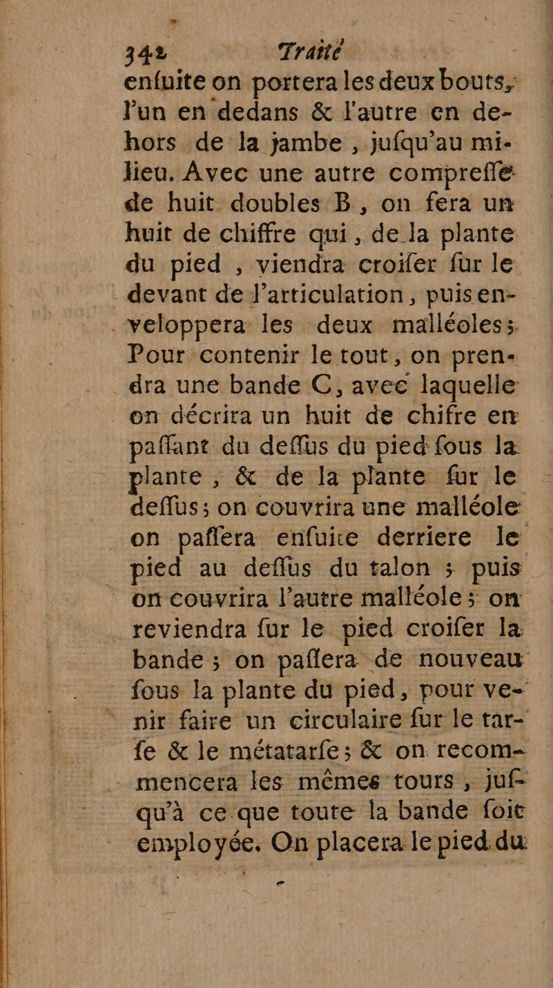 enfuite on portera les deux bouts, l’un en dedans &amp; l'autre en de- hors de la jambe , jufqu’au mi- lieu. Avec une autre comprefe de huit doubles B, on fera un huit de chiffre qui, de Ja plante du pied , viendra croïler fur le devant de l'articulation, puisen- .veloppera les deux malléoless. Pour contenir le tout, on pren- dra une bande C, avec laquelle on décrira un huit de chifre en paflant du deffüs du pied fous la plante , &amp; de la plante fur le deflus; on couvrira une malléole: _on paflera enfuice derriere le _ pied au defflus du talon ; puis _ on couvrira l’autre malléole; on reviendra fur le pied croifer la bande ; on pañlera de nouveau fous la plante du pied, pour ve- nir faire un circulaire fur le tar- fe &amp; le métatarfe ; &amp; on recom- . mencera les mêmes tours , jJuf- qu'à ce que toute la bande foit employée. On placera le pied du ee