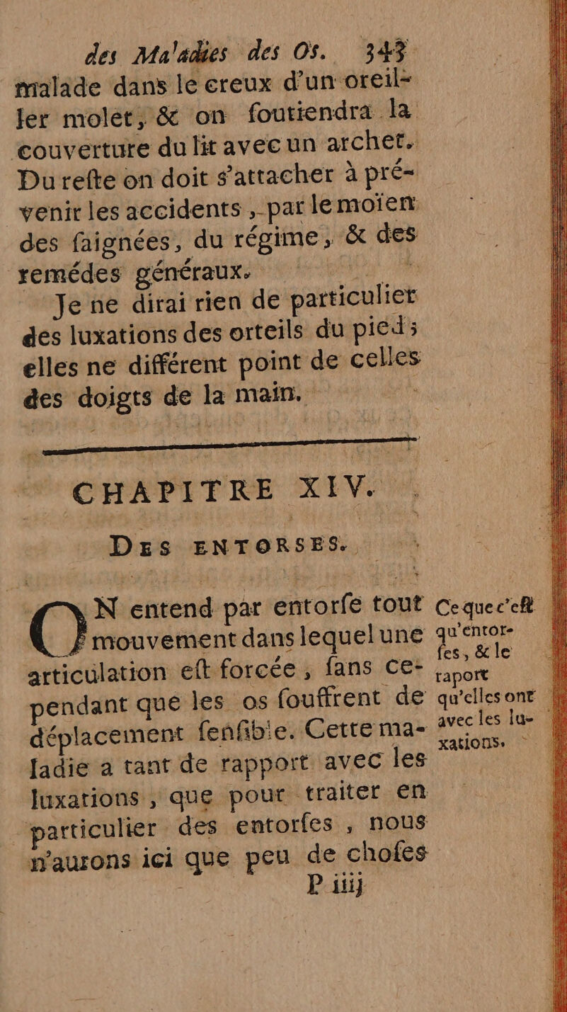 malade dans lé ereux d’un oreil- couverture du lit avecun archet.. Du refte on doit s'attacher à pré= venir les accidents , par le moien: des faignées, du régime, à des remédes généraux. Da Je ne dirai rien de particulier des luxations des orteils du pied; elles ne différent point de celles CHAPITRE XIV. . Des DNPRO SES. | | Où entend par entorfe tout mouvement dans lequel une articulation eft forcée , fans ce- pendant que les os fouffrent de déplacement fenfbie. Cette ma- Jadie a tant de rapport avec les luxations , que pout traiter en particulier des entorfes , nous naurons ici que peu de chofes P iii} Cequec’eft u’EntOt- Fe &amp; le raport { qu'ellesont avecles lue xations,
