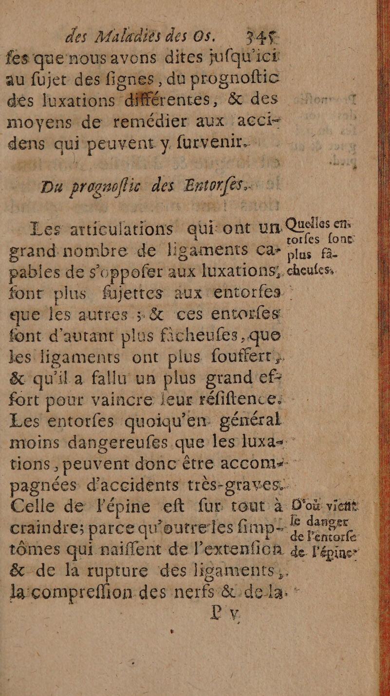 fes que nousavons dites jufqu ic£ au fujet des nn + du prognoftic ; dés luxations différentes, &amp; des or moyens de remédier aux acci- | dens qui | peuvent ÿ furvenir.… Da promos des nt res Les aitfeuladions qui ont un Qu cs ets rorfes font: grand nombre de ligaments Ca jus fi. pables de s'oppofer aux luxations:. doutes font plus füujettes aux entorfes que les autres > &amp; ces entorfes font d'autant plus EC kes. ue ont plus fouffert } &amp; qu'il a fallu un plus grand ef: fort pour vaincre leur réfiftence: : Les entorfes quoiqu'en. général moins dangereufés que les Iuxa= tions, ; peuvent donc être accomz=- agnées d'accidents très- “graves. Celle de Fépine eft fur tout à D'où viché craindre; parce qu ’outreles fimp- #4 AS tômes qui naïflent de l extenfion de. l'épiner &amp; de la rupture des ligaments, la:compreflion < des nerfs &amp;c.de la. * L'% L