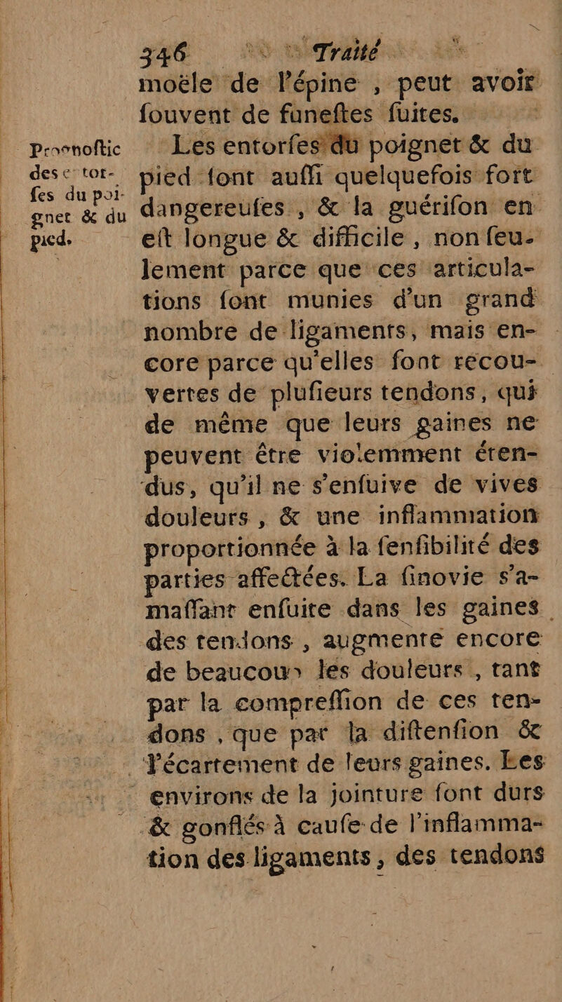 Proonoftic desc tot- fes du poi- gnet &amp; du picde 346 AO Tr moële de lépine , peut avoir fouvent de funeftes fuites. Les entorfes du poignet &amp; du pied font auffi quelquefois fort dangereufes , &amp; la guérifon en eft longue &amp; difficile, non feu- lement parce que ces articula- tions font munies d'un grand nombre de ligaments, mais en- core parce qu'elles font récou- vertes de plufieurs tendons, qu de même que leurs gaines ne peuvent être violemment éten- dus, qu'il ne s'enfuive de vives douleurs , &amp; une inflammation proportionnée à la fenfibilité des parties affectées. La finovie s’a- maffant enfuite dans les gaines des tendons , augmente encore de beaucou» les douleurs , tant par la compreflion de ces ten- dons , que par la diftenfion &amp; tion des ligaments, des tendons