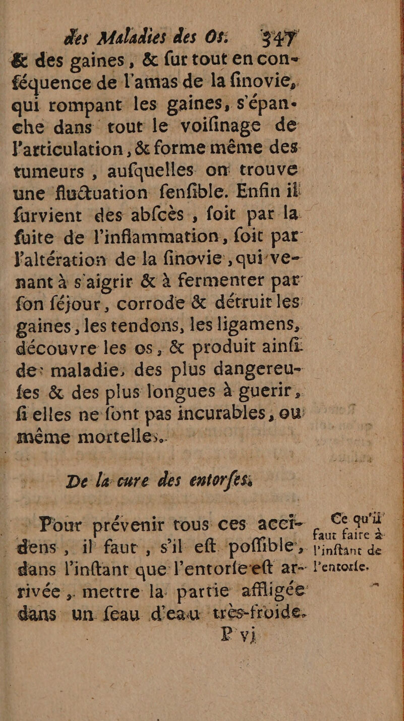 &amp; des gaines, &amp; furtoutencon- féquence de l'amas de la finovie,, qui rompant les gaines, s'épan- che dans tout le voilinage de l'articulation, &amp; forme même des tumeurs , aufquelles on trouve une fluuation fenfible. Enfin ik farvient des abfcès , foit par la fuite de l’inflammation, foit par laltération de la finovie ,quive- nant à s'aigrir &amp; à fermenter par fon féjour, corrode &amp; détruit les gaines, les tendons, les ligamens, découvre les os, &amp; produit ainfi de: maladie: des plus dangereu- fes &amp; des plus longues à guerir, fielles ne font pas incurables , ou: même mortelles. | ! De la cure des entorfesi + Pour prévenir tous ces acci- . qui d QG ÉS NU MIE faut faire à gens, il faut, s'il eft pol 1DIE;. l'inftanc de . dans l’inftant que l’entorfeteft ar- l'entorle. rivée , mettre la partie affligée: ÿ dans un feau d'eau très-froide. | vi.
