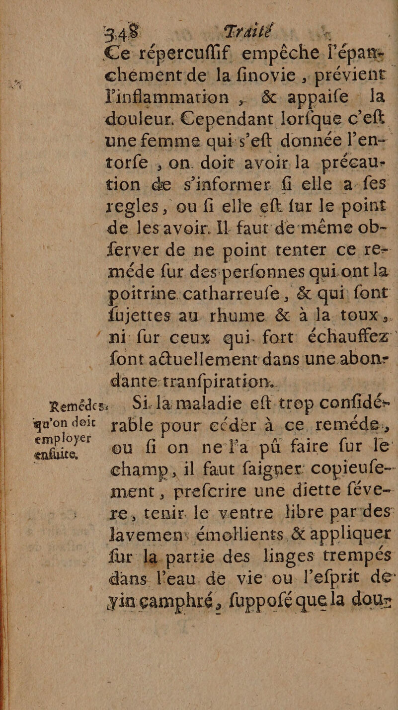 348$ n nAÉ nr ae | Ce répercufif empêche l’épane chément de la finovie , prévient Pinflammarion , &amp; appaife la douleur, Cependant lorfque c'eft une femme quis’eft donnée l’en- torfe , on. doit avoir la préçeau- tion &amp; s'informer fi elle :a-fes regles, ou fi elle eft fur le point de les avoir. Il faut de même ob- ferver de ne point tenter ce re- méde fur des perfonnes qui ont la poitrine catharreufe, &amp; qui: font fujettes au rhume &amp; à la toux. ‘ni fur ceux qui- fort échauffez font atuellement dans uneabon- dantetranfpiration.. mt Remédes. Si. la maladie eft-trop confidé- qu'on doit rable pour cédèr à ce reméde, employer PE an pre UT en entire Ou fi on ne l'a pü faire fur le : champ, il faut faigner copieufe-- ment , prefcrire une diette féve- re, tenir. le ventre Hbre par des lavemen: émollients, &amp; appliquer fur la.partie des linges trempés dans l’eau. de vie ou l’efprit de yinçamphré, fuppoféquela dou: