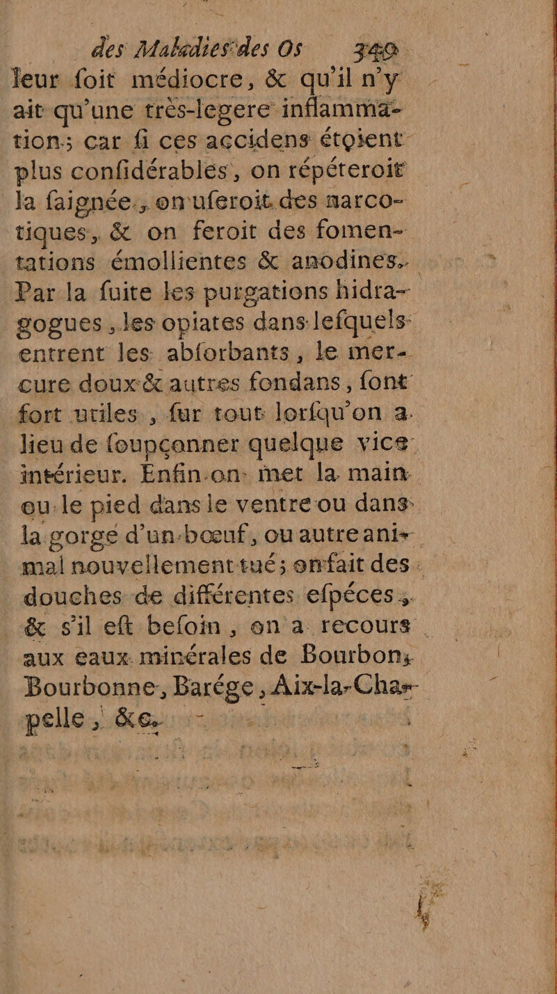 leur foit médiocre, & qu'il n’y ait qu'une très-legere inflamma- tion; car fi ces accidens étoient : plus confidérables, on répéreroit la faignée., on uferoit des narco- tiques, & on feroit des fomen- tations émollientes & anodines. Par la fuite les purgations hidra- gogues ..les opiates dans lefquels: entrent les. abforbants, le mer- cure doux & autres fondans, font fort utiles , fur tout lorfqu'on a. lieu de foupcanner quelque vice. intérieur. Enfin.on. met la. main. eu.le pied dans le ventre ou dans: la gorge d’un-bœuf, ouautreanis. mal nouvellementtué; enfait des. douches de différentes efpéces & sil eft befoin , en a recours . aux eaux minérales de Bourbon: Bourbonne, Barège , ARE RREe pelle KG +