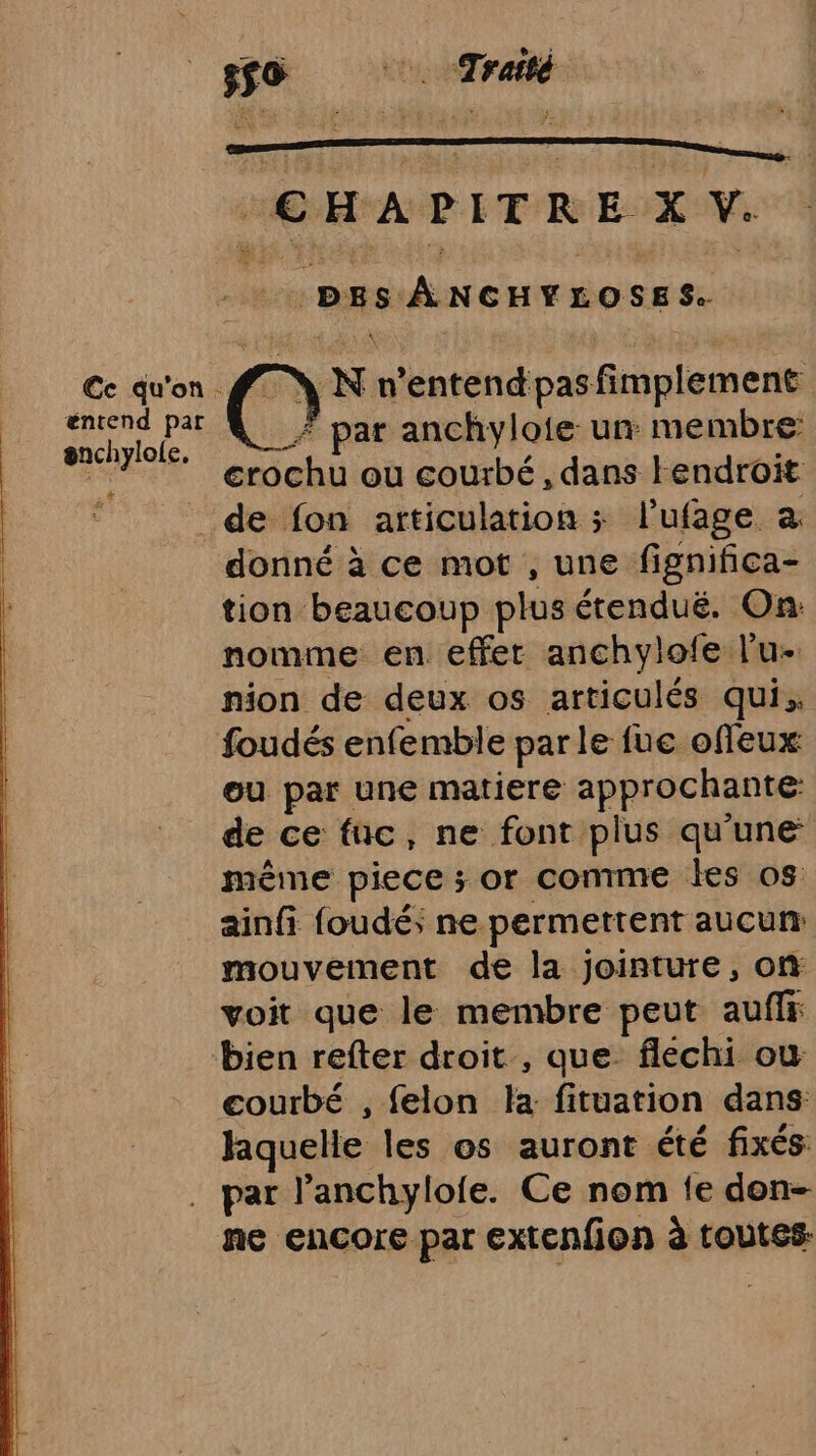 550 Traité CHAPITRE XV. : : DES ÀÂNCHYLOSES. \ N n'entend pas fimplement _Æ par anchylote un membre: crochu ou courbé, dans Hendroït _de fon articulation ; l’ufage a donné à ce mot , une fignifica- tion beaucoup plus étendué. On: nomme en effer anchylofe l'u- nion de deux os articulés qui, foudés enfemble par le fue offeux: ou par une matiere approchante de ce fuc, ne font plus qu'une même piece ; or comme les os ainfi foudé; ne permettent aucun: mouvement de la jointure, on voit que le membre peut auffr bien refter droit , que. flechi où courbé , felon la fituation dans laquelle les os auront été fixés par l’anchylofe. Ce nom fe don- ne encore par extenfion à toutes €c qu'on. éntend pat snchylole. +