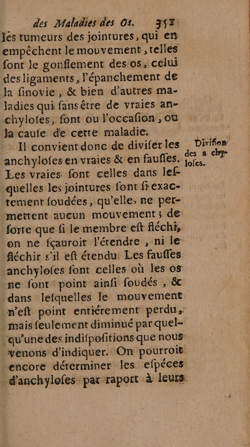 Jés tumeurs des jointures, qui en empêchent le mouvement , telles font le gonflement des os, celui desligaments, Fépanchement de ja finovie , &amp; bien d'autres ma- ladies qui fansêtre de vraies an- chylotes, font ou Foccafion ; où Ja caufe de cette maladie. d'érse Ii convient donc de diviferles Divifion anchylofesen vraies &amp; en faufles. es ch Les vraies. font celles dans lef- quelles les jointures font frexac- tement foudées, qu’elle; re pet- mettent aueun mouvement 5 de forte que fi le membre eft fléchi, on ne fçauroit l’érendre , ni le fléchir s’il eft étendu. Les faufles ‘anchylofes font celles où les os ne font point ainfi foudés , &amp; _ dans lefquelles le mouvement _n'eft point entiérement perdus mais feulement diminué par quel- qu'une des indifpofitions que nous: venons d'indiquer. On pourroië encore déterminer les efpéces: _d'anchylofes par raport à leurs