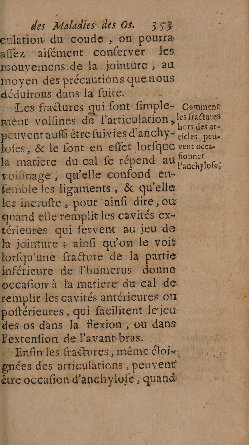 eulation du coude ; on pourræ affez ‘aifément conferver les mouveinens de la jointure , au moyen des précautions quenous déduirons dans la fuite. l'ENS Les fra@ures qui font fimple- Comment mént voifines de l'articulation, les fraëtures | 3 Rs à . hors des ar- euvent auffi être fuivies d’anchYy- ;iies peu- lofes, &amp; le font en effet lorfque vent occa- ka matiere du cal fe répend au Éanch lof voilinage, qu’elle confond en- femble les ligaments, &amp; qu'elle les incrufte, pour ‘ainf dire, otw quand elle remplit les cavités ex- térieures qui fervent au jeu de k jointure ; ainfi qu'on le voit torfqu'une frature de la partie inférieure de lhumerus donne occafion: à la matiere: du eal de: remplir les cavités antérieures o poftérieures , qui facilitent le jeu des os dans la flexion ; où dans Fextenfion de l’avant-bras. . Enfinies fraftures, même éloi-. gnées des articulations , peuvent être occafion d’anchylofe , quand