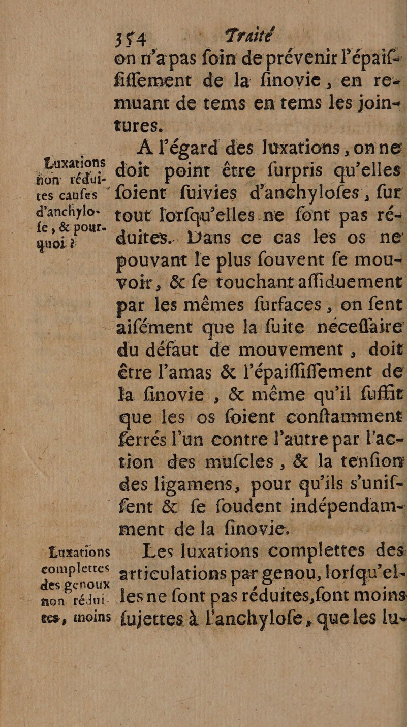 Luxations fon rédui- tes caufes d’anchylo- - fe, & pour- quoi ? £uxations complettes des genoux non rédul. cs, moins, 3641, HNNTrAIE | on n’a pas foin de prévenir l'épaifs filement de la finovie, en rez. muant de tems en tems les) ir par: A l'égard des lation onne doit point être furpris qu’elles ‘foient füuivies d’anchylofes , fur tout Jorfqu’elles ne font pas ré duites. Dans ce cas les os ne: pouvant le plus fouvent fe mou- voir, & fe touchantafliduement ar les mêmes furfaces , on fent aifément que la fuite neceflaire du défaut de mouvement, doit être l’amas & l'épaifliffement de la finovie , & même qu'il fufüt que les os foient conftamment ferrés l’un contre l’autre par l’ac- tion des mufcles , & la tenfonm des ligamens, pour qu'ils s’unif- fent & fe foudent HRSRRRS ment de la finovie. Les luxations complettes des articulations par genou, lorfqu’el- les ne font pas réduites,font moins fujettes à l'anchylofe, queles lu