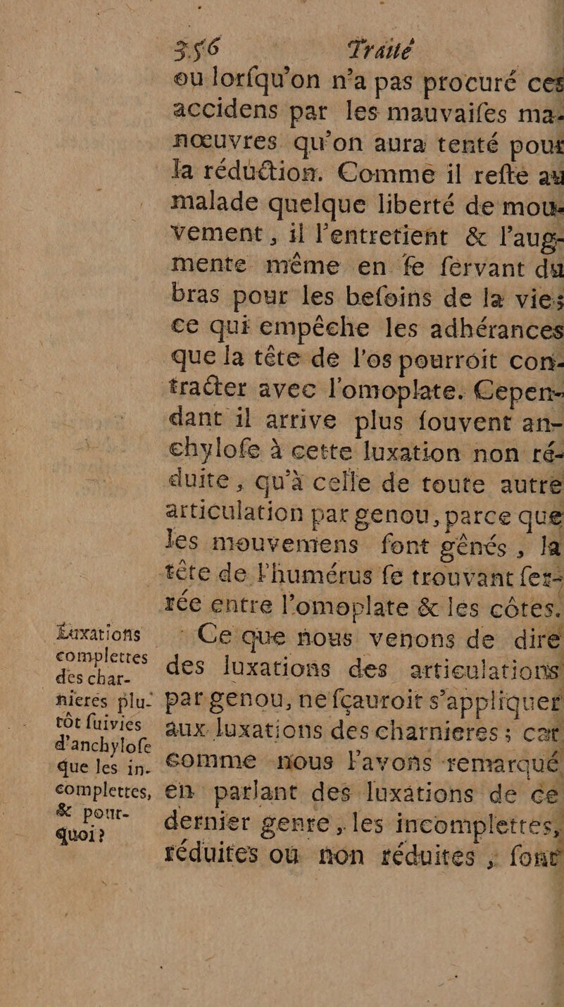 cd Traité | ou lorfqw'on n’a pas procuré ces accidens par les mauvaifes ma: nœuvres qu'on aura tenté pout la réduétion. Comme il refté au malade quelque liberté de mous vement , il l'entretient &amp; l’aug- mente même en fe fervant du bras pour les befoins de la vies ce qui empêche les adhérances que la tête de l'os pourroit con: dant il arrive plus fouvent an- chylofe à cette luxation non ré: duite , qu'à celle de toute autre articulation pat genou, parce que les mouvemens font gênés , la Éuxations des char- hieres plu- tôt fuivies d’anchylofe due Îles in. complettes, &amp; pour- quoi ? Ce que nous venons de dire des luxations des articulations par genou, ne fçauroit s’appliquef aux luxations des charnieres ; cat somme nous Favoñs remarqué en parlant des luxätions dé ce dernier genre , les incomplettes, réduites ou non réduites ; font