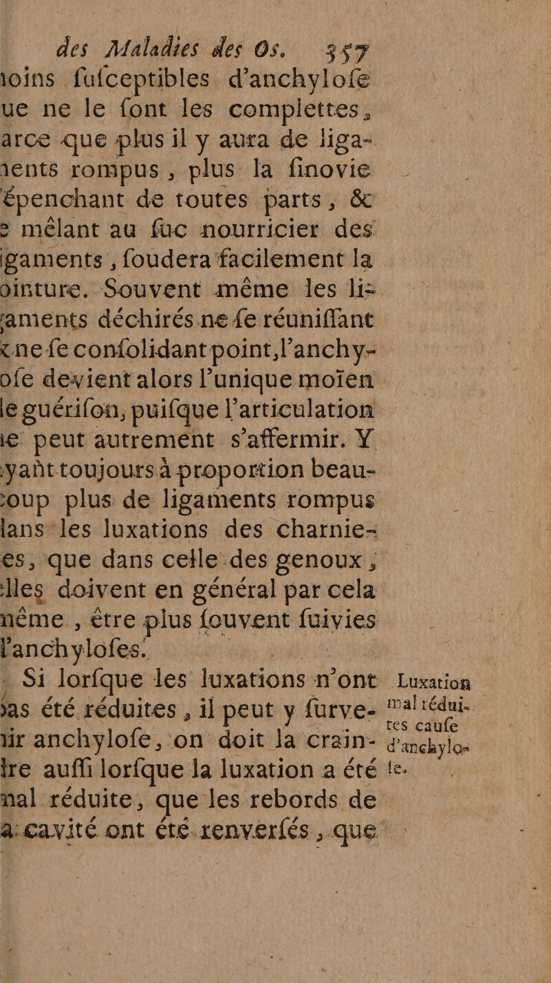 ioins fufceptibles d’anchylofe ue ne le font les MORT IEES arce que plus il y aura de iiga- ients rompus , plus la finovie Dpenapent de toutes parts, & > mélant au fuc nourricier des gam ents , foudera facilement la ointure, Souvent même les li: aments déchirés.ne {e réunifflant ne fe confolidant point, l’anchy- ofe devient alors l’unique moïen le guérifon, puifque l'articulation Le peut autrement s’affermir. Y yañt toujours à proportion beau- oup plus de ligaments rompus lans les luxations des charnie- es, que dans celle des genoux, Mes doivent en général par cela nême , être plus fouvent (avis péaraé Si lorfque les luxations n’ont Luxation as été réduites , il peut y fürve- ut ir anchylofe, on doit la crain- Pb tre aufli lorfque la luxation aététe. nal réduite, que les rebords de a: cavité ont été renverfés , que ES
