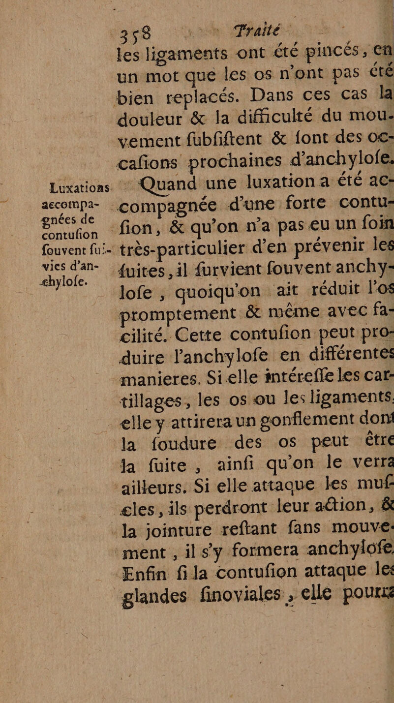 aecoimpa- gnées de contulion {ouvent fu:- vies d’an- Æhylofe. les ligaments ont été pincés, en un mot que les os n’ont pas été douleur &amp; la difficulté du mou: vement fubfiftent &amp; font des oc- + Quand une luxation a été ac: compagnée d’une forte contu: très-particulier d'en prévenir les fuites, il furvient fouvent anchy- lofe , quoiqu'on ait réduit l'os promptement à même avec fa- cilité. Cette contufion peut pro: duire l’anchylofe en différentes tillages, les os ou les ligaments la foudure des os peut être la fuite, ainfi qu'on le verre ailleurs. Si elle attaque les muf glandes finoviales: elle | pourié
