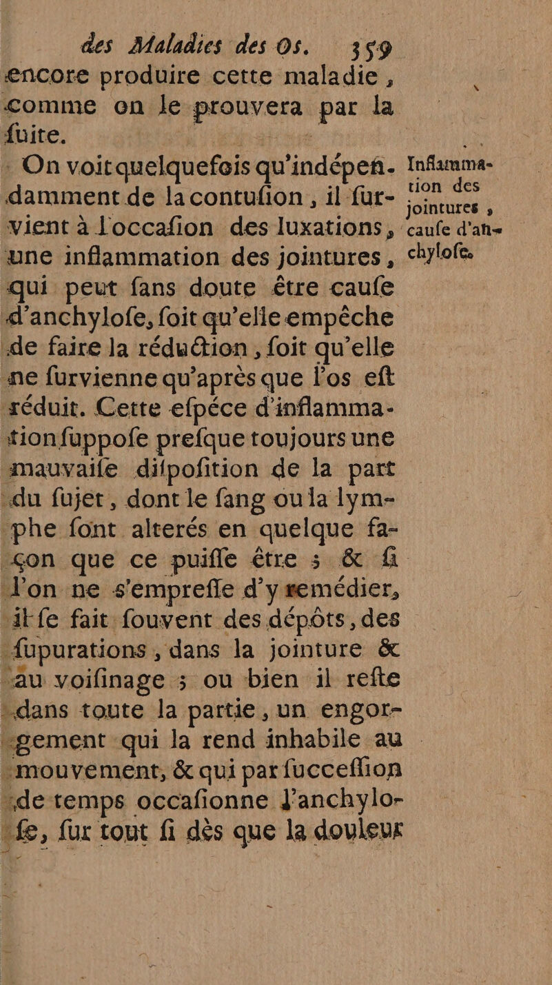 encore produire cette maladie, <omme on le prouver par la fuite. : On voitquelquefois qu 'indépeñ. damment de la contufion, il {ut- vient à loccafion des luxations, une inflammation des jointures À qui peut fans doute être caufe d'anchylofe, foit qu’elle empêche de faire la réduction , foit qu’elle ne furvienne qu'après que l'os eft réduit. Cette efpéce d’ inflamma- “tion fuppofe prefque toujours une mauvaile difpofition de la part du fujet, dont le fang ou la lym- phe font alterés en quelque fa- Jon ne s'emprefñle d’ y remédier, iFfe fait fouvent des dépôts, des fupurations , dans la jointure &amp; au voifinage ; ou bien il refte …dans toute la partie, un engor- Inflammma- tion des jointures ; chylofc -mouvement, &amp; qui par fucceflion de temps occafionne dJ'anchylo- £, fur tout fi dés que la douleur