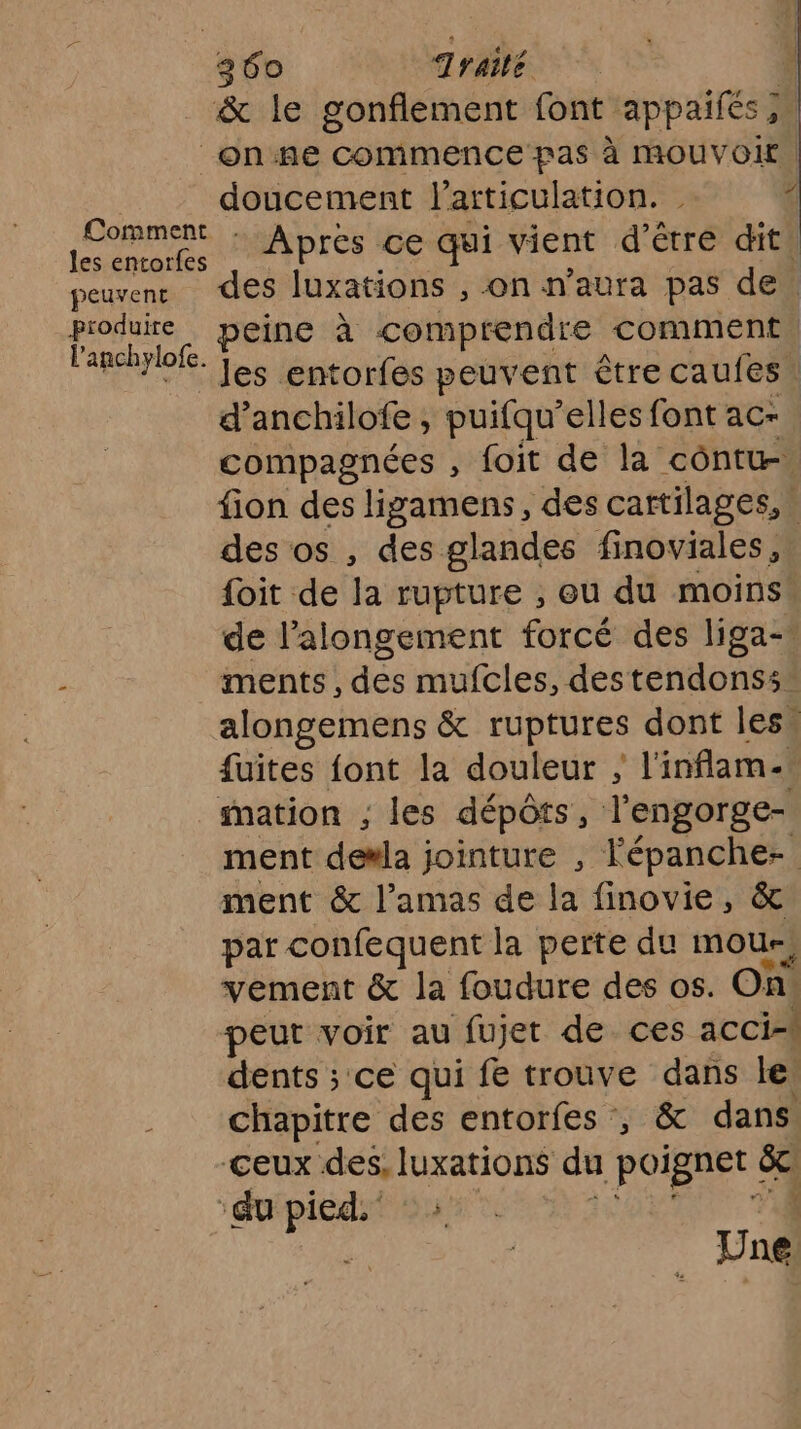 géo Traité & le gonflement font appaifés; _onne commence pas à MOUVOIr | doucement l'articulation. 4 :PoRAEÈL Apres ce qui vient d'être dit, peuvenr des luxations , on n'aura pas de. produire peine à comprendre comment l'anchylofe. L< entorfes peuvent être caufes. peux être Cauies d’anchilofe , puifqu’elles font ac- compagnées , foit de la côntw. fion des ligamens, des cartilages, » des os , des glandes finoviales, foit de Ja rupture , eu du moins de l’alongement forcé des liga- ments, des mufcles, destendonss” alongemens & rUPIUrES dont les. fuites font la douleur ; l'inflam-! mation ; les dépôts, l'engorge- ment de#la jointure , Fépanche- ment & l’amas de la finovie, & par confequent la perte du mou; vement & la foudure des os. On. peut voir au fujet de ces acci-\ dents ; ce qui fe trouve dans le, chapitre des entorfes , & dans CEUX ja rene du poignet | 54 ‘du be Une |